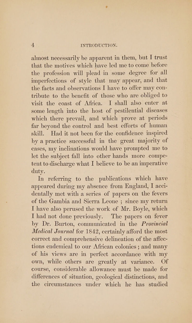 almost necessarily be apparent in them, but I trust that the motives which have led me to come before the profession will plead in some degree for all imperfections of style that may appear, and that the facts and observations I have to offer may con- tribute to the benefit of those who are obliged to visit the coast of Africa. I shall also enter at some length into the host of pestilential diseases which there prevail, and which prove at periods far beyond the control and best efforts of human skill. Had it not been for the confidence inspired by a practice successful in the great majority of cases, my inclinations would have prompted me to let the subject fall into other hands more compe- tent to discharge what I believe to be an imperative duty. In referring to the publications which have appeared during my absence from England, I acci- dentally met with a series of papers on the fevers of the Gambia and Sierra Leone ; since my return I have also perused the work of Mr. Boyle, which I had not done previously. The papers on fever by Dr. Burton, communicated in the Provincial Medical Journal for 1842, certainly afford the most correct and comprehensive delineation of the affec- tions endemical to our African colonies ; and many of his views are in perfect accordance with my own, while others are greatly at variance. Of course, considerable allowance must be made for differences of situation, geological distinctions, and the circumstances under which he has studied