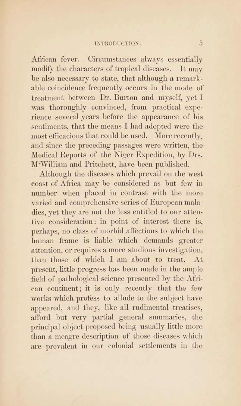 African fever. Circumstances always essentially modify the characters of tropical diseases. It may be also necessary to state, that although a remark- able coincidence frequently occurs in the mode of treatment between Dr. Burton and myself, yet I was thoroughly convinced, from practical expe- rience several years before the appearance of his sentiments, that the means I had adopted were the most efficacious that could be used. More recently, and since the preceding passages were written, the Medical Reports of the Niger Expedition, by Drs. M‘William and Pritchett, have been published. Although the diseases which prevail on the west coast of Africa may be considered as but few in number when placed in contrast with the more varied and comprehensive series of European mala- dies, yet they are not the less entitled to our atten- tive consideration: in point of interest there is, perhaps, no class of morbid affections to which the human frame is lable which demands greater attention, or requires a more studious investigation, than those of which I am about to treat. At present, little progress has been made in the ample field of pathological science presented by the Afri- can continent; it is only recently that the few works which profess to allude to the subject have appeared, and they, like all rudimental treatises, afford but very partial general summaries, the principal object proposed being usually little more than a meagre description of those diseases which are prevalent in our colonial settlements in the