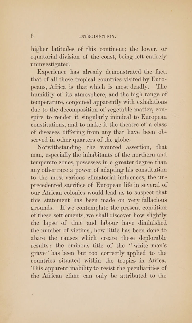 higher latitudes of this continent; the lower, or equatorial division of the coast, being left entirely uninvestigated. Experience has already demonstrated the fact, that of all those tropical countries visited by Euro- peans, Africa is that which is most deadly. The humidity of its atmosphere, and the high range of temperature, conjoined apparently with exhalations due to the decomposition of vegetable matter, con- spire to render it singularly inimical to Kuropean constitutions, and to make it the theatre of a class of diseases differing from any that have been ob- served in other quarters of the globe. Notwithstanding the vaunted assertion, that man, especially the inhabitants of the northern and temperate zones, possesses in a greater degree than any other race a power of adapting his constitution to the most various climatorial influences, the un- precedented sacrifice of European life in several of our African colonies would lead us to suspect that this statement has been made on very fallacious grounds. If we contemplate the present condition of these settlements, we shall discover how slightly the lapse of time and labour have diminished the number of victims; how little has been done to abate the causes which create these deplorable results: the ominous title of the “white man’s grave” has been but too correctly applied to the countries situated within the tropics in Africa. This apparent inability to resist the peculiarities of the African clime can only be attributed to the