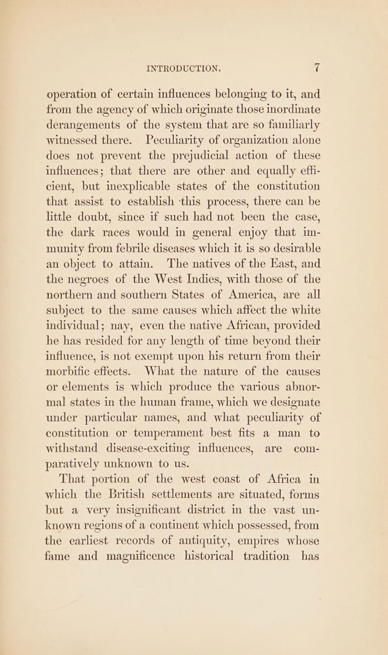 operation of certain influences belonging to it, and from the agency of which originate those inordinate derangements of the system that are so familiarly witnessed there. Peculiarity of organization alone does not prevent the prejudicial action of these influences; that there are other and equally eff- cient, but inexplicable states of the constitution that assist to establish this process, there can be little doubt, since if such had not been the case, the dark races would in general enjoy that im- munity from febrile diseases which it is so desirable an object to attain. The natives of the East, and the negroes of the West Indies, with those of the northern and southern States of America, are all subject to the same causes which affect the white individual; nay, even the native African, provided he has resided for any length of time beyond their influence, is not exempt upon his return from their morbific effects. What the nature of the causes or elements 1s which produce the various abnor- mal states in the human frame, which we designate under particular names, and what peculiarity of constitution or temperament best fits a man to withstand disease-exciting influences, are com- paratively unknown to us. That portion of the west coast of Africa in which the British settlements are situated, forms but a very insignificant district in the vast un- known regions of a continent which possessed, from the earliest records of antiquity, empires whose fame and magnificence historical tradition has