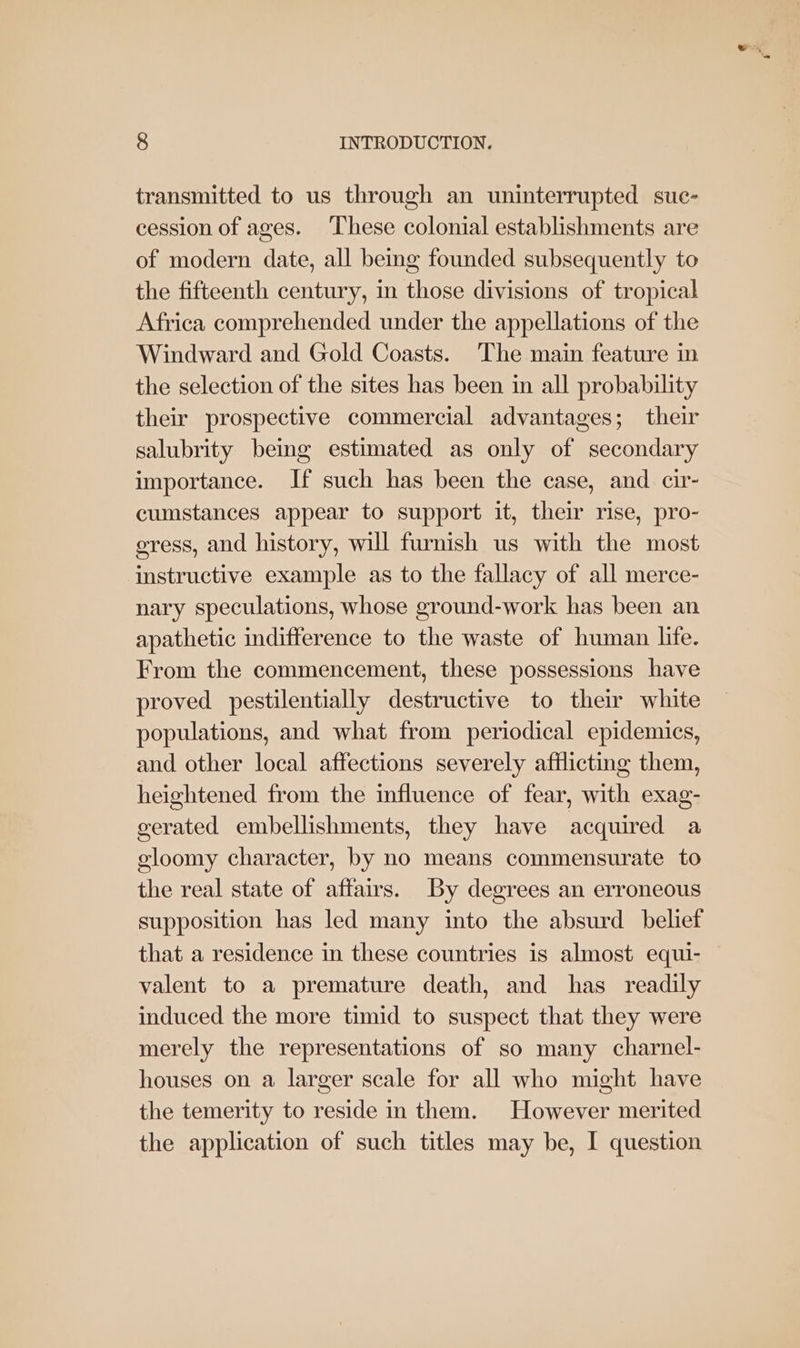 transmitted to us through an uninterrupted suc- cession of ages. These colonial establishments are of modern date, all being founded subsequently to the fifteenth century, in those divisions of tropical Africa comprehended under the appellations of the Windward and Gold Coasts. The main feature in the selection of the sites has been in all probability their prospective commercial advantages; their salubrity being estimated as only of secondary importance. If such has been the case, and cir- cumstances appear to support it, their rise, pro- cress, and history, will furnish us with the most instructive example as to the fallacy of all merce- nary speculations, whose ground-work has been an apathetic indifference to the waste of human life. From the commencement, these possessions have proved pestilentially destructive to their white populations, and what from periodical epidemics, and other local affections severely afflicting them, heightened from the influence of fear, with exag- gerated embellishments, they have acquired a oloomy character, by no means commensurate to the real state of affairs. By degrees an erroneous supposition has led many into the absurd belief that a residence in these countries is almost equi- valent to a premature death, and has readily induced the more timid to suspect that they were merely the representations of so many charnel- houses on a larger scale for all who might have the temerity to reside in them. However merited the application of such titles may be, I question