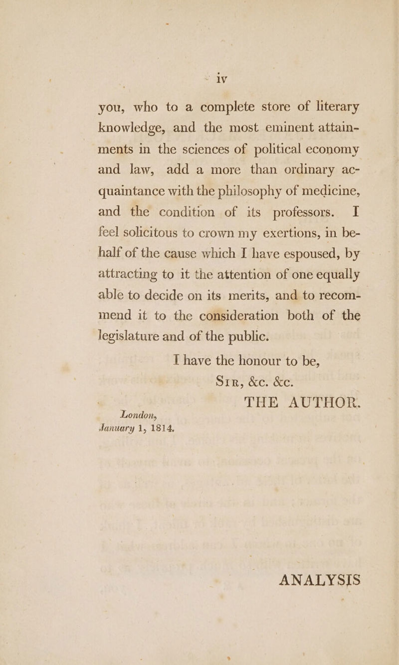 “iv you, who to a complete store of literary knowledge, and the most eminent attain- ments in the sciences of political economy and law, add a more than ordinary ac- quaintance with the philosophy of medicine, and the condition of its professors. I feel solicitous to crown my exertions, in be- half of the cause which I have espoused, by attracting to it the attention of one equally able to decide on its merits, and to recom- mend it to the consideration both of the legislature and of the public. T have the honour to be, Sir, &c. &c. THE AUTHOR. London, January 1, 1814, ANALYSIS