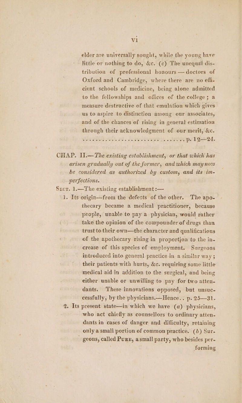 sal elder are universally sought, while the young hare little or nothing to do, &c. (c) The unequaf dis- tribution of professional honours — doctors of Oxford and Cambridge, where there are no efli- cient schools of medicine, being alone admitted to the fellowships and offices of the college; a measure destructive of that emulation which gives us to aspire to distinction among our associates, and of the chances of rising in general estimation through their acknowledgment of our merit, &c. CHAP. Il.—The existing establishment, or that which has arisen gradually out of the former, and which may now be considered as authorized by custom, and its im- perfections. . Sect. 1.—The existing establishment :— i. Its origin—from the defects of the other. The apo- thecary became a medical practitioner, because people, unable to pay a physician, would rather take the opinion of the compounder of drugs than trust to their own—the character and qualifications of the apothecary rising in proportion to the in- crease of this species of employment. Surgeons introduced into general practice in a similar way ; their patients with hurts, &c. requiring some little medical aid in addition to the surgical, and being either unable or unwilling to pay for two atten- dants. These innovations opposed, but unsuc- cessfully, by the physicians.—Hence.. p. 25—31. 2. Its present state—in which we have (a) physicians, who act chiefly as counsellors to ordinary atten- dants in cases of danger and difliculty, retaining only a small portion of common practice. (6) Sur- _ geons, called Purr, asmall party, who besides per- | forming