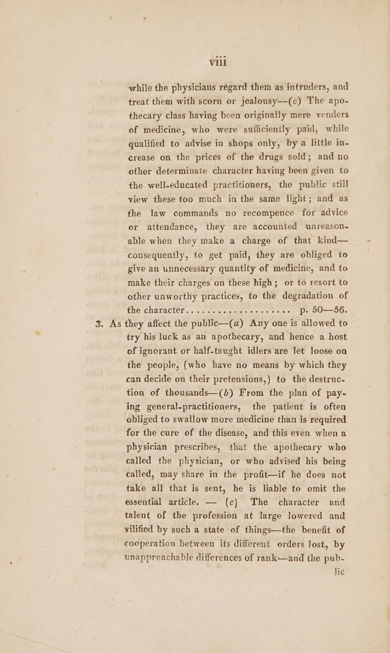 while the physicians regard them as intruders, and treat them with scorn or jealousy—(c) The apo- thecary class having been originally mere venders of medicine, who were sufficiently paid, while qualified to advise in shops only, by a little in- crease on the prices of the drugs sold; and no other determinate character having been given to the well-educated practitioners, the public still view these too much in the same light; and as the law commands no recompence for advice or attendance, they are accounted unreason- able when they make a charge of that kind— consequently, to get paid, they are obliged to give an unnecessary quantity of medicine, and to make their charges on these high; or to resort to other unworthy practices, to the degradation of Ene Character .. ce tener ee leis = ois .. p. 50—56. 3. As they affect the public—(a) Any one is allowed to _ try his luck as au apothecary, and hence a host of ignorant or half-taught idlers are Jet loose on _ the people, (who have no means by which they can decide on their pretensions,) to the destruc- tion of thousands—(b) From the plan of pay- ing general-practitioners, the patient is often obliged to swallow more medicine than is required for the cure of the disease, and this even when a physician prescribes, that the apothecary who called the physician, or who advised his being called, may share in the profit—if he does not take all that is sent, he is liable to omit the essential article. — (c) The character and talent of the profession at large lowered and vilified by such a state of things—the benefit of cooperation between its different orders Jost, by unapproachable differences of rank—and the pub- lic