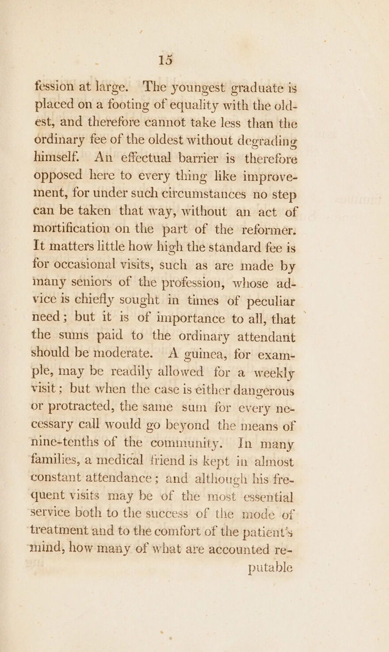 fession at large. The youngest graduate is placed on a footing of equality with the old- est, and therefore cannot take less than the ordinary fee of the oldest without degrading himself. An effectual barrier is therefore opposed here to every thing like improve- ment, for under such circumstances no step can be taken that way, without an act of mortification on the part of the reformer. It matters little how high the standard fee is for occasional visits, such as are made by many seniors of the profession, whose ad- vice 1s chiefly sought in times of peculiar need; but it is of importance to all, that — the sums paid to the ordinary attendant should be moderate. A guinea, for exam- ple, may be readily allowed for a weekly visit; but when the case is either dangerous or protracted, the same sum for every ne- cessary call would go beyond the means of nine-tenths of the community. In many families, a medical friend is kept in almost constant attendance ; and although his fre- quent visits may be of the most essential service both to the success of the mode of | ‘treatment and to the comfort of the patient’s mind, how many of what are accounted re- putable
