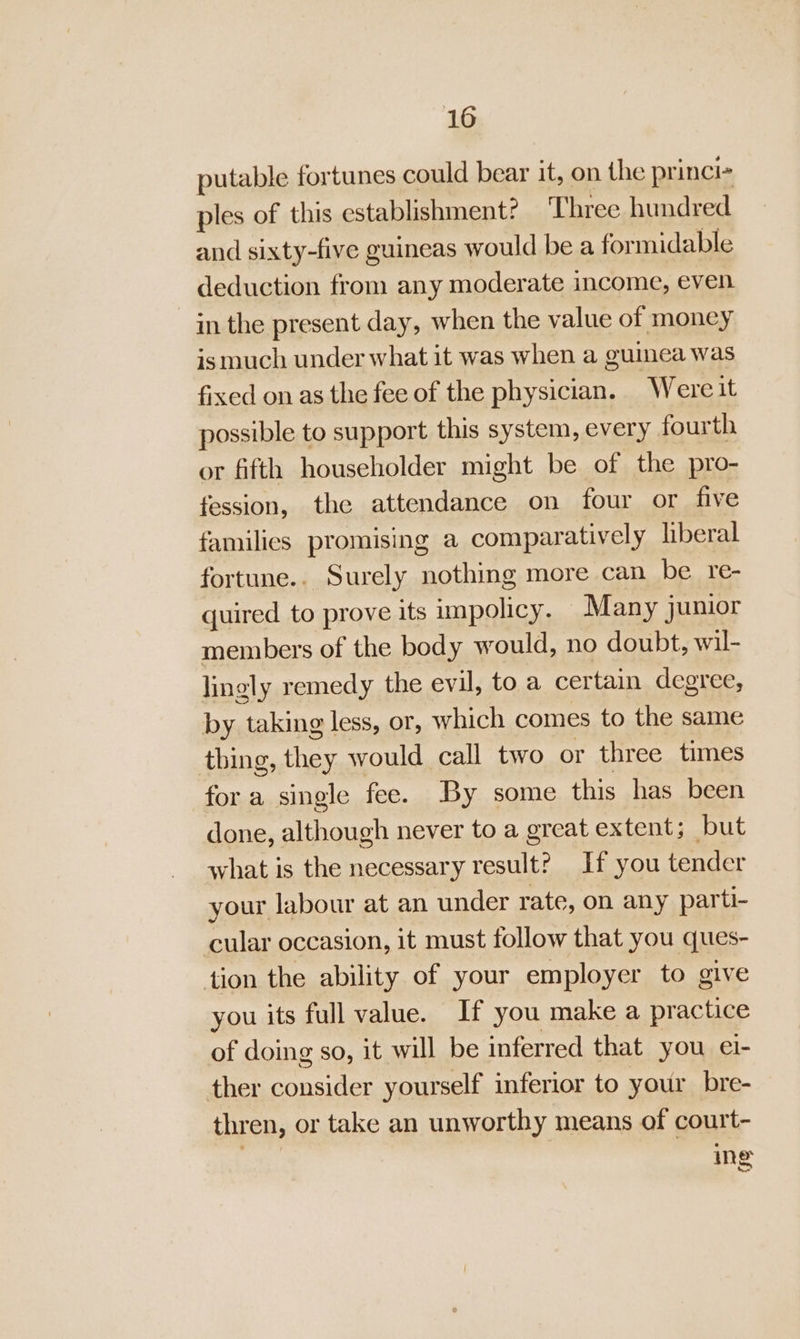 putable fortunes could bear it, on the princi- ples of this establishment? Three hundred and sixty-five guineas would be a for midable deduction from any moderate income, even in the present day, when the value of money is much under what it was when a guinea was fixed on as the fee of the physician. Were it possible to support this system, every fourth or fifth householder might be of the pro- fession, the attendance on four or five familics promising a comparatively liberal fortune.. Surely nothing more can be re- quired to prove its impolicy. Many junior members of the body would, no doubt, wil- lingly remedy the evil, to a certain degree, by taking less, or, which comes to the same thing, ee would call two or three times fora single fee. By some this has been done, although never to a great extent; but what is the necessary result? If you tender your labour at an under rate, on any parti- cular occasion, it must follow that you ques- tion the ability of your employer to give you its full value. If you make a practice of doing so, it will be inferred that you ei- ther oe yourself inferior to your bre- thren, or take an unworthy means of court- ing