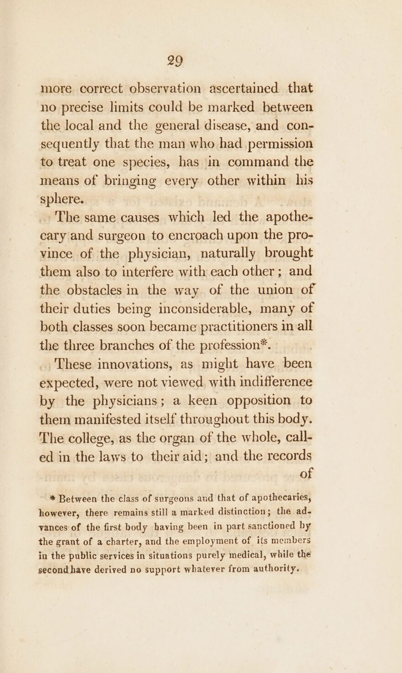 more correct observation ascertained that no precise limits could be marked between the local and the general disease, and con- sequently that the man who had _ permission to treat one species, has in command the means of bringing every other within his sphere. fhieR, _ The same causes which led the apothe- cary and surgeon to encroach upon the pro- vince of the physician, naturally brought them also to interfere with each other; and the obstacles in the way of the union of their duties being inconsiderable, many of both classes soon became practitioners in all the three branches of the profession*. ., These innovations, as might have been expected, were not viewed, with indifference by the physicians; a keen opposition to them manifested itself throughout this body. The college, as the organ of the whole, call- ed in the laws to their aid; and the records of * Between the class of surgeons and that of apothecaries, however, there remains still a marked distinction; the ad- vances of the first body having been in part sanctioned by the grant of a charter, and the employment of its members in the public services in situations purely medical, while the second have derived no support whatever from authority.