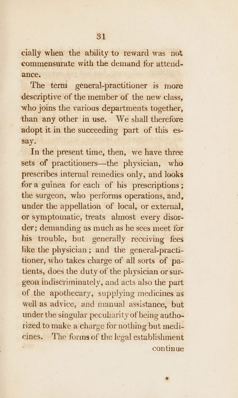 cially when the ability to reward was not commensurate with the demand for attend- ance. The term general-practitioner is more descriptive of the member of the new class, who joins the various departments together, than any other in use. We shall therefore adopt it in the succeeding part of this es- say. In the present time, then, we have three sets of practitioners—the physician, who prescribes internal remedies only, and leoks for a guinea for each of his prescriptions ; the surgeon, who performs operations, and, under the appellation of local, or external, — or symptomatic, treats almost every disor- der; demanding as much as he sees meet for his trouble, but generally receiving fees like the physician; and the general-practi- tioner, who takes charge of all sorts of pa- tients, does the duty of the physician or sur- geon indiscriminately, and acts also the part of the apothecary, supplying medicines as well as advice, and manual assistance, but under the singular peculiarity of being autho- rized to make a charge for nothing but medi- eines. ‘The forms of the legal establishment continue