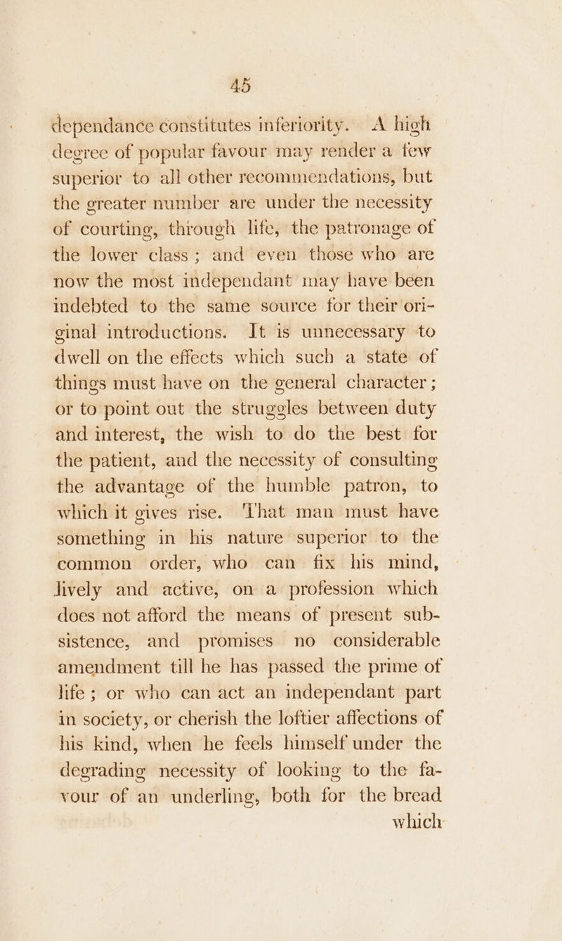 dependance constitutes inferiority. A high degree of popular favour may render a few superior to all other recommendations, but the greater number are under the necessity of courting, through life, the patronage of the lower class; and even those who are now the most independant may have been indebted to the same source for their ori- ginal introductions. It is unnecessary to dwell on the effects which such a state of things must have on the general character ; or to point out the struggles between duty and interest, the wish to do the best for the patient, and the necessity of consulting the advantage of the humble patron, to which it gives rise. ‘That man must have something in his nature superior to the common order, who can fix his mind, lively and active, on a profession which does not afford the means of present sub- sistence, and promises no considerable amendment till he has passed the prime of life; or who can act an independant part in society, or cherish the loftier affections of his kind, when he feels himself under the degrading necessity of looking to the fa- vour of an underling, both for the bread