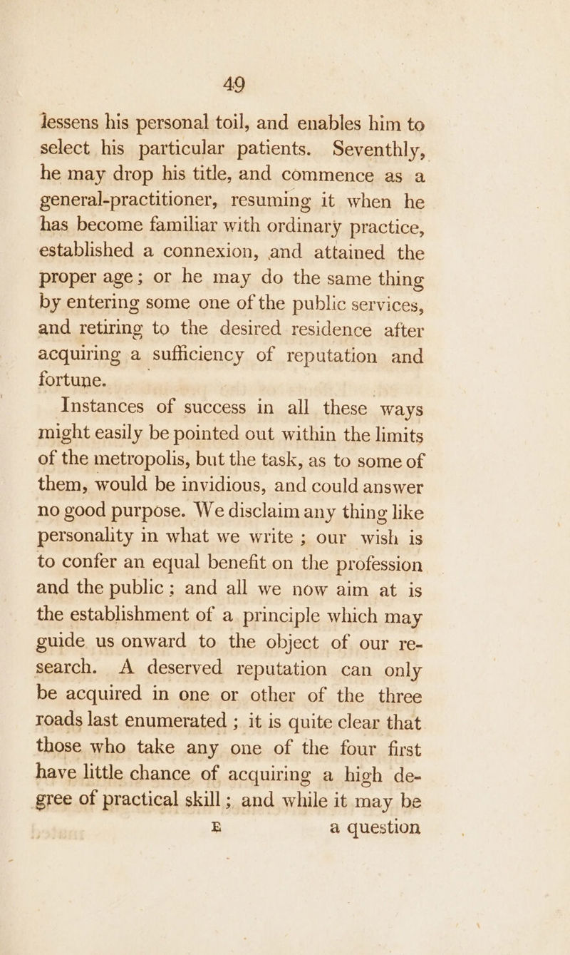 lessens his personal toil, and enables him to select his particular patients. Seventhly, he may drop his title, and commence as a general-practitioner, resuming it when he has become familiar with ordinary practice, established a connexion, and attained the proper age; or he may do the same thing by entering some one of the public services, and retiring to the desired residence after acquiring a sufficiency of reputation and fortune. ) Instances of success in all these ways might easily be pointed out within the limits of the metropolis, but the task, as to some of them, would be invidious, and could answer no good purpose. We disclaim any thing like personality in what we write ; our wish is to confer an equal benefit on the profession and the public; and all we now aim at is the establishment of a principle which may guide us onward to the object of our re- search. A deserved reputation can only be acquired in one or other of the three roads last enumerated ; it is quite clear that those who take any one of the four first have little chance of acquiring a high de- gree of practical skill; and while it may be E a question