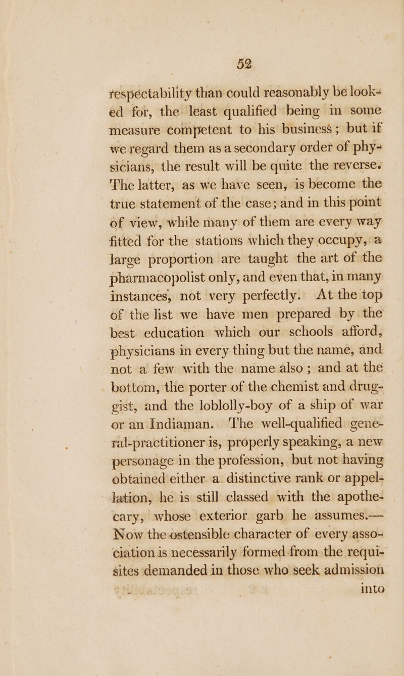 respectability than could reasonably be look- ed for, the. least qualified ‘beg in some measure competent to his business ; but if we regard them asa secondary order of phy- sicians, the result will be quite the reverse. The latter, as we have seen, is become the true statement of the case; and in this pomt of view, while many of them are every way fitted for the stations which they occupy, a Jarge proportion are taught the art of the pharmacopolist only, and even that, in many instances, not very perfectly. At the top of the list we have men prepared by the est education which our schools afford, physicians in every thing but the name, and not a few with the name also; and at the | bottom, the porter of the chemist and drug- gist, and the loblolly-boy of a ship of war or an Indiaman. ‘The well-qualified gene- ral-practitioner is, properly speaking, a new personage in the profession, but not having obtained either. a. distinctive rank or appel- - Jation, he is still classed with the apothe- cary, whose exterior garb he assumes.— Now the ostensible character of every asso- ciation is necessarily formed from the requi- sites demanded in those who seek admission. eft: . into