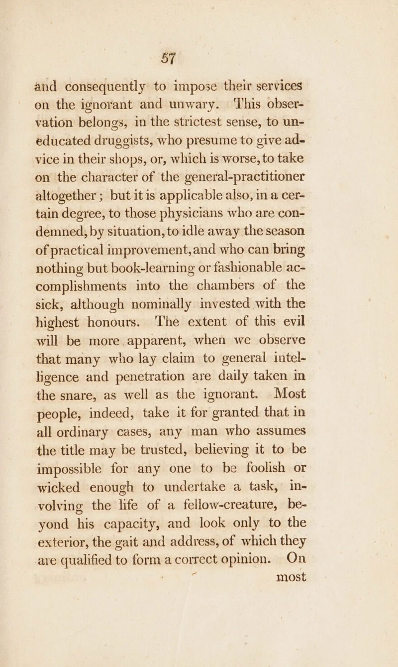 and consequently to impose their services on the ignorant and unwary. ‘This obser- vation belongs, in the strictest sense, to un- educated druggists, who presume to give ad- vice in their shops, or, which is worse, to take on the character of the general-practitioner altogether; but itis applicable also, in a cer- — tain degree, to those physicians who are con- demned, by situation, to idle away the season of practical improvement, and who can bring nothing but book-learning or fashionable ac- complishments into the chambers of the sick, although nominally invested with the highest honours. ‘The extent of this evil will be more. apparent, when we observe that many who lay claim to general intel- ligence and penetration are daily taken in the snare, as well as the ignorant. Most people, indeed, take it for granted that in all ordinary cases, any man who assumes the title may be trusted, believing it to be impossible for any one to be foolish or wicked enough to undertake a task, in- volving the life of a fellow-creature, be- yond his capacity, and look only to the exterior, the gait and address, of which they are qualified to form a correct opinion. On ; ‘ most