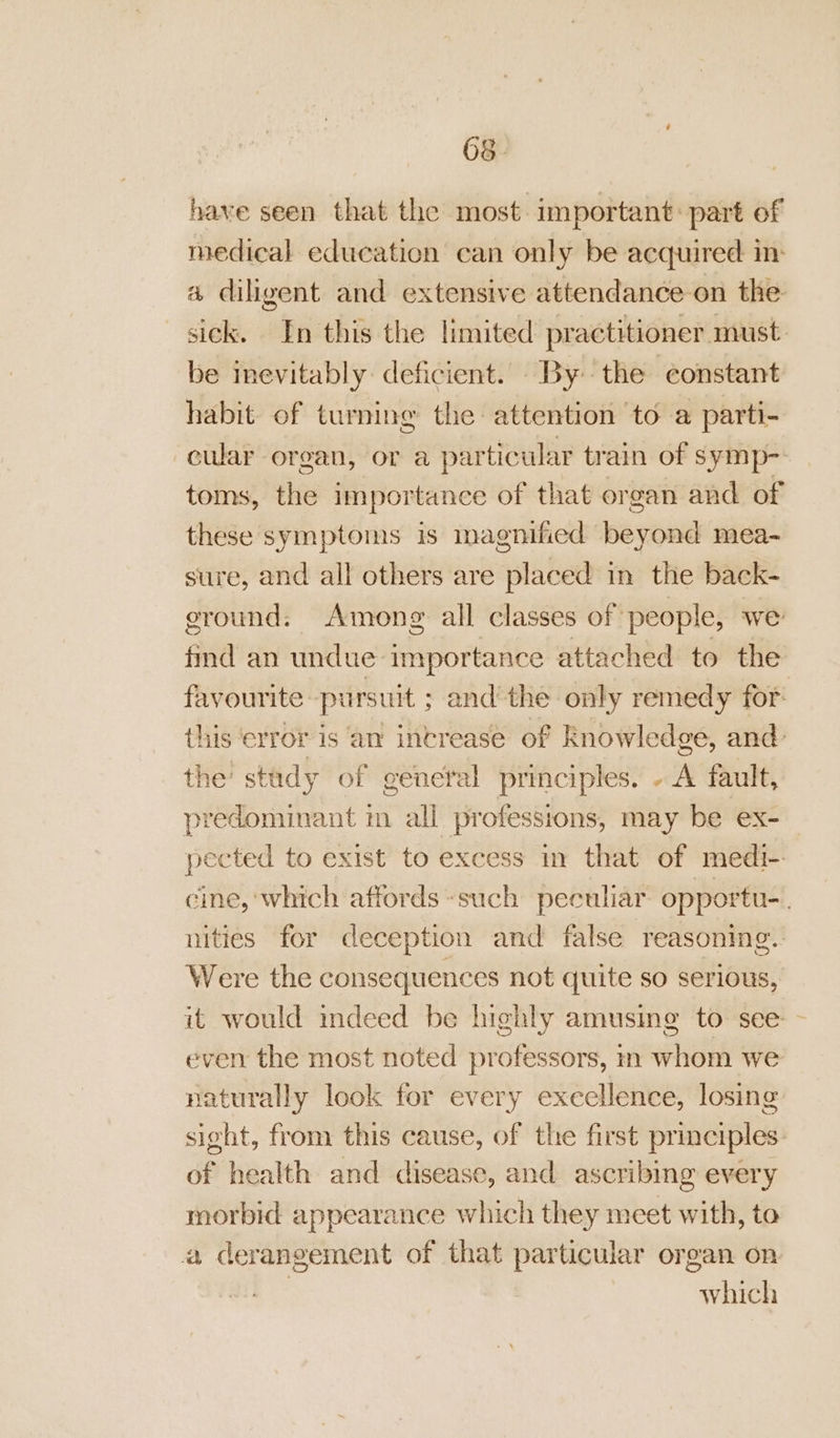 have seen that the most. important: part of medical education can only be acquired in a diligent and extensive attendance on the sick. In this the limited practitioner must be inevitably deficient. By the constant habit of turning the attention to a parti- cwar organ, or a particular train of symp- toms, iis importance of that or gan and of these symptoms is magnified pevowd mea- sure, and all others are placed in the back- ground. Among all classes of people, we find an undue importance attached to the favourite pursuit ; andthe only remedy for: this ‘error is an intrease of knowledge, and: the: stady of general principles. - A fault, predominant in all professions, may be ex- pected to exist to excess in that of medi- cine, which affords such peculiar opportu-. nities for deception and false reasoning. Were the consequences not quite so serious, it would indeed be highly amusing to see - even the most noted professors, m whom we naturally look for every excellence, losing sight, from this cause, of the first principles cS health and disease, and ascribing every morbid appearance which they meet with, to a derangement of that particular organ on whieh