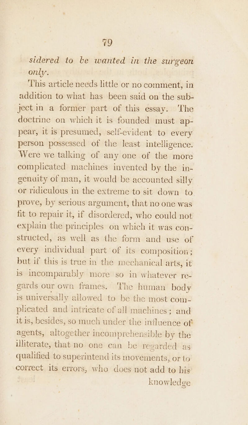 9 sidered to be wanted in the surgeon only. This article needs little or no comment, in addition to what has been said on the sub- ject in a former part of this essay. ‘The doctrine on which it is founded must ap- pear, it is presumed, self-evident to every person possessed of the least intelligence. Were we talking of any one of the more complicated machines invented by the in- genuity of man, it would be accounted silly or ridiculous in the extreme to sit down to prove, by serious argument, that no one was fit to repair it, if disordered, who could not explain the principles on which it was con- structed, as well as the form and use of every individual part of its composition; but if this is true in the mechanical arts, it is incomparably more so in whatever re- gards our own frames. The human body is universally ailowed to be the most com- plicated and intricate of all machines: and it 1s, besides, so much under the influence of agents, altogether incomprehensible by the illiterate, that no one can be regarded as qualified to superintend its movements, or to correct its errors, who does not add to his . knowledge es, Ned