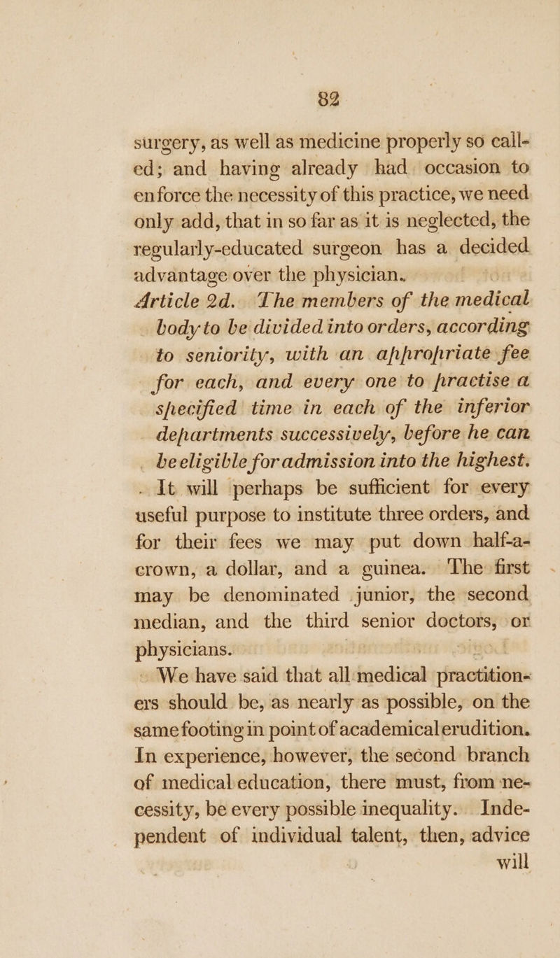 surgery, as well as medicine properly so cail- ed; and having already had. occasion to enforce the necessity of this practice, we need only add, that in so far as it is neglected, the regularly-educated surgeon has a decided advantage over the physician. | Article 2d. The members of the wisdtead body to be divided into orders, according to seniority, with an appropriate fee for each, and every one to frractise a shecified time in each of the inferior departments successively, before he can _ beeligible for admission into the highest. . It will perhaps be sufficient for every useful purpose to institute three orders, and for their fees we may put down half-a- crown, a dollar, and a guinea. ‘The: first may be denominated junior, the second median, and the third senior nes is or eat | - We have said that all igeditad iresotlaiii ers should. be, as nearly as possible, on the same footing in point of academicalerudition. In experience, however, the second branch of medicaleducation, there must, from -ne- cessity, be every possible inequality. _Inde- pendent of individual talent, then, advice will