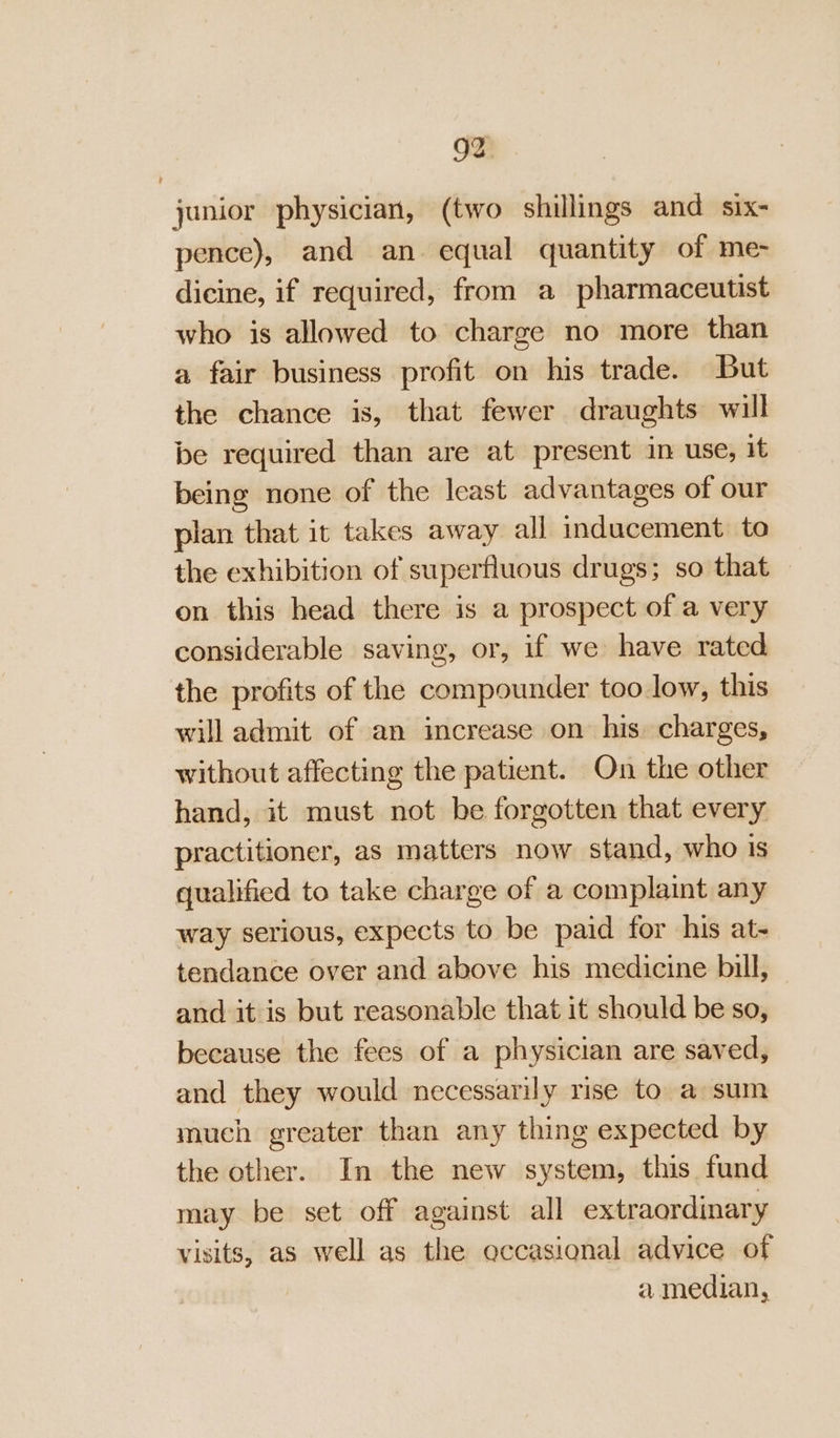 junior physician, (two shillings and six- pence), and an. equal quantity of me- dicine, if required, from a pharmaceutist who is allowed to charge no more than a fair business profit on his trade. But the chance is, that fewer draughts will be required than are at present in use, it being none of the least advantages of our plan that it takes away all inducement to the exhibition of superfluous drugs; so that — on this head there is a prospect of a very considerable saving, or, if we have rated the profits of the compounder too low, this will admit of an increase on his: charges, without affecting the patient. On the other hand, it must not be forgotten that every practitioner, as matters now stand, who is qualified to take charge of a complaint any way serious, expects to be paid for his at- tendance over and above his medicine bill, and it is but reasonable that it should be so, because the fees of a physician are saved, and they would necessarily rise to a sum much greater than any thing expected by the other. In the new system, this fund may be set off against all extraordinary visits, as well as the occasional advice of | a median,
