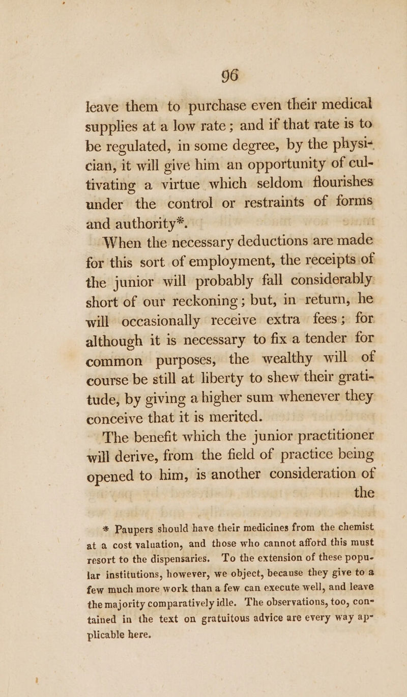leave them to purchase even their medical supplies at a low rate ; and if that rate is to be regulated, in some degree, by the physi- cian, it will give him an opportunity of cul- tivating a virtue which seldom flourishes under the control or restraints of forms and authority*. | When the necessary deductions are nade for this sort of employment, the receipts of the junior will probably fall considerably: short of our reckoning; but, in return, he will occasionally receive extra fees; for. although it is necessary to fix a tender for common purposes, the wealthy will of course be still at liberty to shew their grati- tude, by giving a higher sum whenever they conceive that it is merited. The benefit which the junior practitioner will derive, from the field of practice being opened to him, is another consideration of | the * Paupers should have their medicines from the chemist at a cost valuation, and those who cannot afford this must resort to the dispensaries. To the extension of these popu- lar institutions, however, we object, because they give to a few much more work than a few can execute well, and leave the majority comparatively idle. The observations, too, con tained in the text on gratuitous advice are every way ap- plicable here.