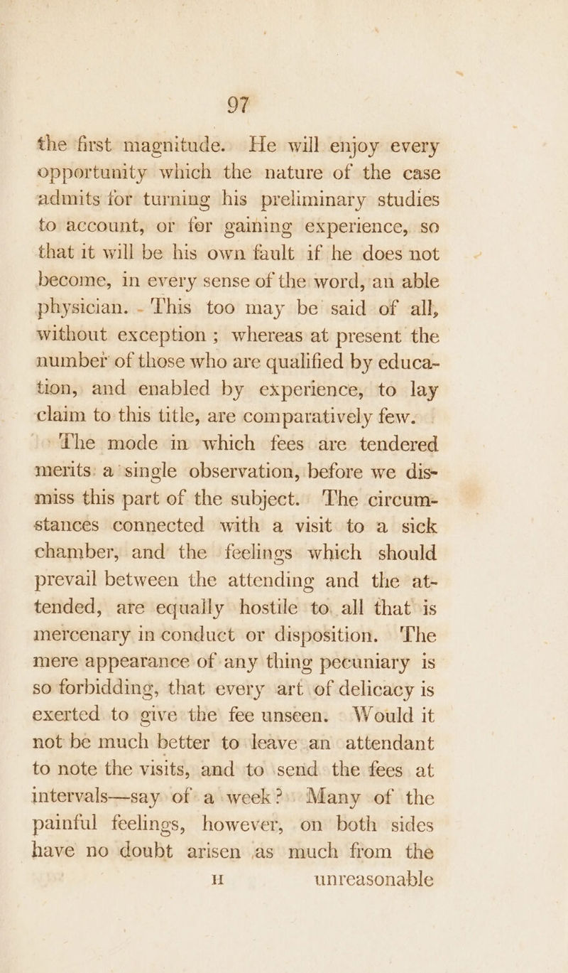 the first magnitude. He will enjoy every opportunity which the nature of the case admits for turning his preliminary studies to account, or fer gaining experience, so that it will be his own fault if he does not become, in every sense of the word, an able physician. - This too may be said of all, without exception ; whereas at present the number of those who are qualified by educa- tion, and enabled by experience, to lay claim to this title, are comparatively few. The mode in which fees are tendered merits: a single observation, before we dis- miss this part of the subject. The circum- stances connected with a visit to a sick chamber, and the feelings which should prevail between the attending and the at- tended, are equaily hostile to all that is mercenary in conduct or disposition. The mere appearance of any thing pecuniary is so forbidding, that every art of delicacy is exerted to give the fee unseen. Would it not be much better to leave an attendant to note the visits, and to send the fees at intervals—say of a week?) Many of the painful feelings, however, on both sides have no doubt arisen as much from the u unreasonable