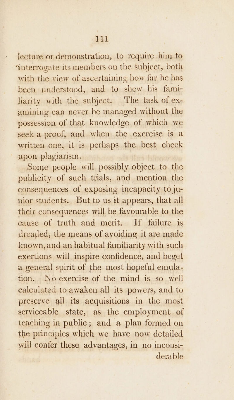 lecture or demonstration, to require him to ‘interrogate its members on the subject, both with the view of ascertaining how far he has been understood, and to shew his fami liarity with the subject. The task of ex- amining can never be inanaged without the possession of that knowledge of which we seek a proof, and when the exercise is a written one, it is perhaps the best check upon plagiarism. Some people will possibly object to the publicity of such trials, and mention the consequences of exposing incapacity to ju- nior students. But to us 1t appears, that all their consequences will be favourable to the cause of truth and ment. If failure is dreaded, the means of ayoiding it are made known, and an habitual familiarity with such exertions will inspire confidence, and beget a general spirit of the most hopeful emula- tion. No exercise of the mind is so well calculated to awaken all its powers, and to preserve all its acquisitions in the most serviceable state, as the employment. of teaching in public; and a plan formed on the principles which we have now detailed will conter these advantages, In no inconsi- derable