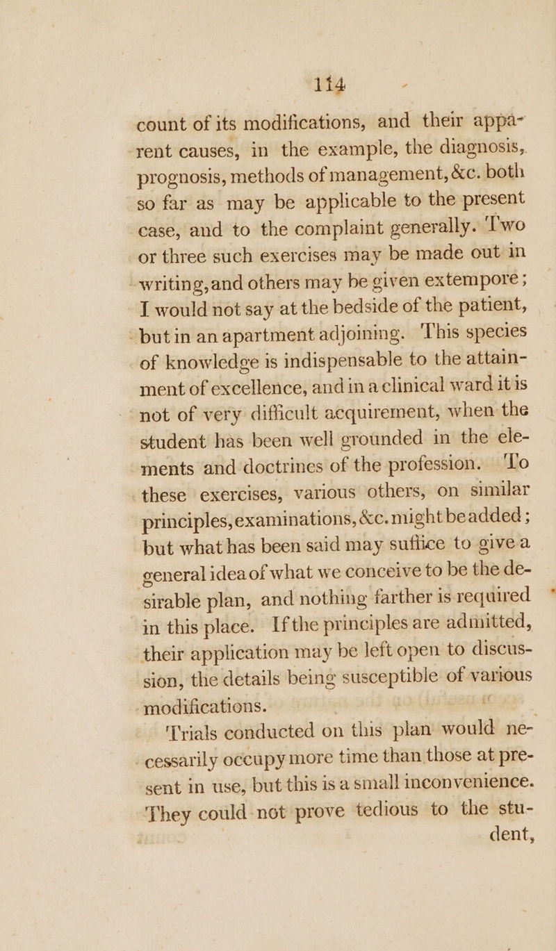 count of its modifications, and their appa~ rent causes, in the example, the diagnosis, prognosis, methods of management, &amp;c. both so far as may be applicable to the present case, and to the complaint generally. ‘Two or three such exercises may be made out in writing, and others may be given extempore ; I would not say at the pedsidle of the patient, but in an apartment adjoining. This species of knowledge is indispensable to the attain- ment of excellence, and in a clinical ward it is not of very difficult acquirement, when the student has been well grounded in the ele- ments and doctrines of the profession. ‘To these exercises, various others, on similar principles,examinations, &amp;c. might beadded ; but what has been said may suffice to givea general idea of what we conceive to be the de- sirable plan, and nothing farther 1s required in this place. Ifthe principles are admitted, their application may be left open to discus- sion, the details being susceptible of various ‘modifications. : Trials conducted on this plan would ne- _cessarily occupy more time than those at pre- sent in use, but this is a small inconv enience. They could not prove tedious to the stu- dent,