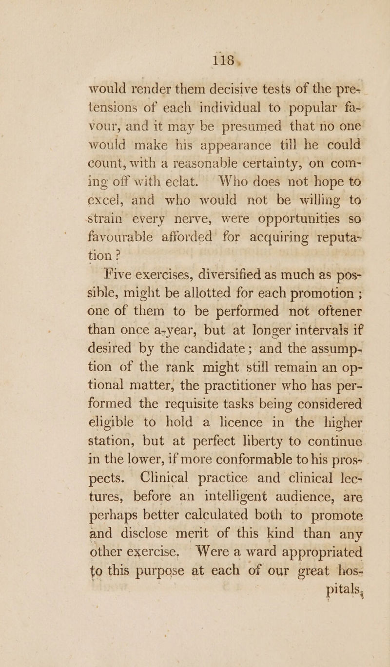 would render them decisive tests of the pre- tensions of each individual to popular fa- vour, and it may be presumed that no one would make his appearance till he could count, with a reasonable certainty, on com- ing off with eclat. Who does not hope to excel, and who would not be willing to strain every nerve, were opportunities so favourable afforded’ for acquiring pa tion ? Five exercises, diversified as much as pos- sible, might be allotted for each promotion ; one of them to be performed not oftener than once a-year, but at longer intervals if desired by the candidate; and the assump- tion of the rank might still remain an op- tional matter, the practitioner who has per- formed the requisite tasks being considered eligible to hold a licence in the higher station, but at perfect liberty to continue in the lower, if more conformable to his pros- pects. Clinical practice and clinical lec- tures, before an intelligent audience, are perhaps better calculated both to promote and disclose merit of this kind than any other exercise, Were a ward appropriated to this pur pose at each of our great hos- pitals,