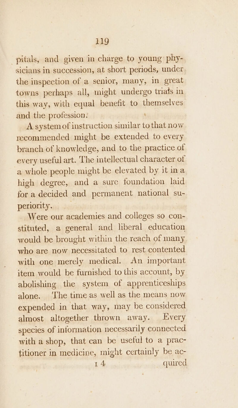 pitals, and given in charge to young phy- sicians in succession, at short periods, under, the inspection of a senior, many, in great towns perhaps all, might undergo triais in this way, with equal benefit to themselves and the profession: \ A system of instruction similar to that now recommended might be extended to every branch of knowledge, and to the practice of every useful art. The intellectual character of ‘a whole people might be elevated by it na high degree, mes a sure foundation laid for a decided and permanent national su- periority. Were our + ano and colleges so con- stituted, a general and liberal education would be brought within the reach of many who are now necessitated to rest contented with one merely medical. An important item would be furnished to this account, by abolishing the system of apprenticeships alone. ‘The time as well as the means now expended in that way, may be considered almost altogether thrown away. Every species of information necessarily connected with a shop, that can be useful to a prac- titioner in medicine, might certainly be ac- 14 quired