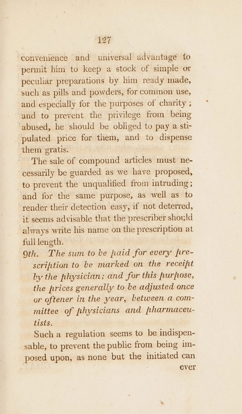 convenience and universal advantage fo permit him to keep a stock of simple ‘or peculiar preparations by him ready made, such as pills and powders, for common use, and especially for the purposes of charity ; and to prevent the privilege from being abused, he should be obliged to pay a sti- pulated price for them, and to dispense them eratis. The sale of compound articles must ne- cessarily be guarded as we have proposed, to prevent the unqualified from intruding; and for the same purpose, as well as to render their detection easy, if not deterred, it seems advisable that the prescriber should always write his name on the prescription at full length. Oth. The sum to be paid for every fire- scription to be marked on the receipt by the physician; and for this purpose, the prices generally to be adjusted once or oftener in the year, between a com- mittee of physicians and pharmaceu- tists. | Such a regulation seems to be indispen- sable, to prevent the public from being im- posed upon, as none but the initiated can | ever