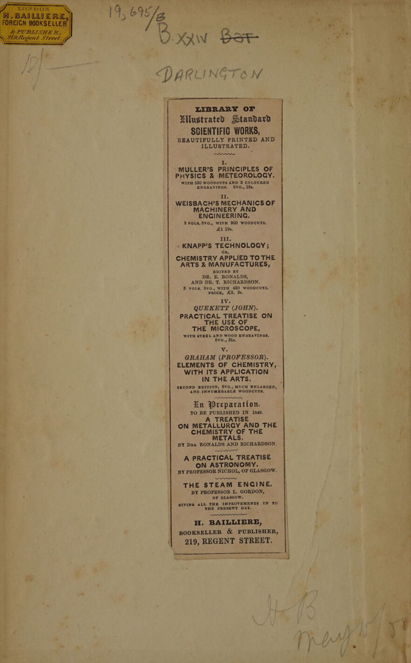 LIBRARY OF LllustratedD Standard SCIENTIFIC WORKS, BEAUTIFULLY PRINTED AND ILLUSTRATED. I. MULLER’S PRINCIPLES OF PHYSICS &amp; METEOROLOGY. WITH 530 WOODCUTS AND 2 COLOURED ENGRAVINGS, 8VO., 18s. II. WEISBACH’S MECHANICS OF MACHINERY AND ENGINEERING. 2 VOLS, 8V0., WITH 900 WoODpOouUTS, £1 19s, Til. ~ KNAPP’S TECHNOLOGY; OR, CHEMISTRY APPLIED TO THE ARTS &amp; MANUFACTURES, EDITED BY DR. E. RONALDS, AND DR, T. RICHARDSON. 2 vos. 8v0., WITH 430 WOODCUTS, PRICE, £2. 2s. IV. QUEKETT (JOHN). PRACTICAL TREATISE ON THE USE OF THE MICROSCOPE, WITH STEEL AND WOOD ENGRAVINGS, 8v0O., 21s, Vv. GRAHAM (PROFESSOR). ELEMENTS OF CHEMISTRY, WITH ITS APPLICATION IN THE ARTS. SECOND EDITION, 8V0., MUCH ENLARGED, AND INNUMERABLE WOODCUTS, In reparation. TO BE PUBLISHED IN 1849. A TREATISE ON METALLURGY AND THE CHEMISTRY OF THE METALS. BY Drs. RONALDS AND RICHARDSON. we A PRACTICAL TREATISE ON ASTRONOMY. BY PROFESSOR NICHOL, OF GLASGOW. THE STEAM ENCINE. BY PROFESSOR L. GORDON, OF GLASGOW. GIVING ALL THE IMPROVEMENTS UP TO THE PRESENT DAY. wn H. BAILLIERE, BOOKSELLER &amp; PUBLISHER, 219, REGENT STREET.