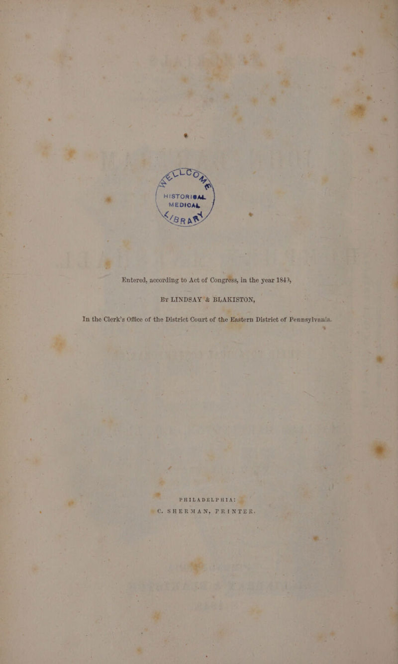 HISTORI@AL, \e EDICAL &lt;g Rat Entered, according to Act of Congress, in the year 1843, By LINDSAY &amp; BLAKISTON, In the Clerk’s Office of the District Court of the Eastern District of Pennsylvania. . PHILADELPHIA: Cc. SHERMAN, PRINTER.