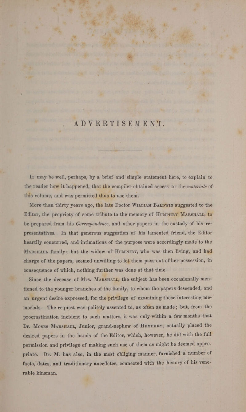 ADVERTISEMENT. Ir may be well, perhaps, by a brief and simple statement here, to explain to the reader how it happened, that the compiler obtained access to the materials of this volume, and was permitted thus to use them. More than thirty years ago, the late Doctor W1rL1amM BaLpwin suggested to the Editor, the propriety of some tribute to the memory of Humpury MarsHatu, to be prepared from his Correspondence, and other papers in the custody of his re- presentatives. In that generous suggestion of his lamented friend, the Editor heartily concurred, and intimations of the purpose were accordingly made to the Marsa family; but the widow of Humpury, who was then living, and had charge of the papers, seemed unwilling to let them pass out of her possession, in consequence of which, nothing further was done at that time. Since the decease of Mrs. MarsHatt, the subject has been occasionally men- tioned to the younger branches of the family, to whom the papers descended, and an urgent desire expressed, for the privilege of examining those interesting me- morials. The request was politely assented to, as often as made; but, from the procrastination incident to such matters, it was only within a few months that Dr. Moszs Marswatt, Junior, grand-nephew of Humpury, actually placed the desired papers in the hands of the Editor, which, however, he did with the full permission and privilege of making such use of them as might be deemed appro- priate. Dr. M. has also, in the most obliging manner, furnished a number of facts, dates, and traditionary anecdotes, connected with the history of his vene- rable kinsman.