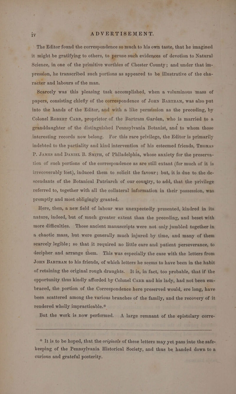 The Editor found the correspondence so much to his own taste, that he imagined it might be gratifying to others, to peruse such evidences of devotion to Natural Science, in one of the primitive worthies of Chester County; and under that im- pression, he transcribed such portions as appeared to be illustrative of the cha- racter and labours of the man. Scarcely was this pleasing task accomplished, when a voluminous mass of papers, consisting chiefly of the correspondence of Jounn Bartram, was also put into the hands of the Editor, and with a like permission as the preceding, by Colonel Ropert Carr, proprietor of the Bartram Garden, who is married to a granddaughter of the distinguished Pennsylvania Botanist, and to whom those interesting records now belong. Tor this rare privilege, the Editor is primarily indebted to the partiality and kind intervention of his esteemed friends, Tuomas P. Jamus and Danrex B. Smurru, of Philadelphia, whose anxiety for the preserva- tion of such portions of the correspondence as are still extant (for much of it is irrecoverably lost), induced them to solicit the favour; but, it is due to the de- scendants of the Botanical Patriarch of our country, to add, that the privilege referred to, together with all the collateral information in their possession, was promptly and most obligingly granted. Here, then, a new field of labour was unexpectedly presented, kindred in its nature, indeed, but of much greater extent than the preceding, and beset with more difficulties. Those ancient manuscripts were not only jumbled together in a chaotic mass, but were generally much injured by time, and many of them scarcely legible; so that it required no little care and patient perseverance, to decipher and arrange them. This was especially the case with the letters from Joun Barrram to his friends, of which letters he seems to have been in the habit of retaining the original rough draughts. It is, in fact, too probable, that if the opportunity thus kindly afforded by Colonel Carr and his lady, had not been em- braced, the portion of the Correspondence here preserved would, ere long, Mave been scattered among the various branches of the family, and the recovery of it rendered wholly impracticable.* But the work is now performed. A large remnant of the epistolary corre- * It is to be hoped, that the originals of these letters may yet pass into the safe- keeping of the Pennsylvania Historical Society, and thus be handed down to a curious and grateful posterity.
