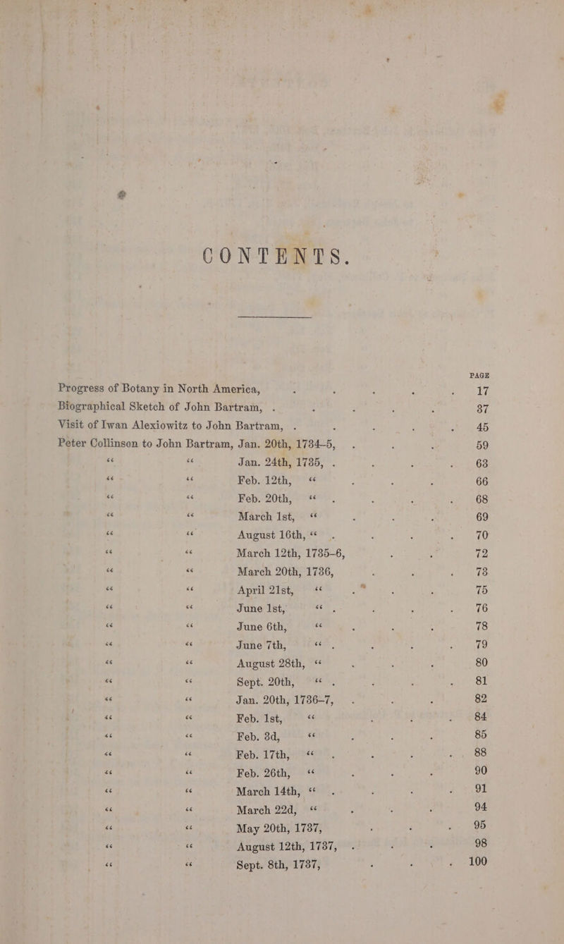 &amp; CONTENTS. PAGE Progress of Botany in North America, : : : : : 17 Biographical Sketch of John Bartram, . : : ; : 37 Visit of Iwan Alexiowitz to John Bartram, . : : ‘ 45 Peter Collinsen to John Bartram, Jan. 20th, 1734-5, .. i : 59 as 4 Jan. 24th, 1735, . , : ‘ 63 me e¢ Feb. 12th, &lt;«“ ; : : 66 3 a Feb. 20th, “ . : * ‘ 68 - March Ist, &lt;“ , : ; 69 - “e August 16th,“ . ‘ ; 7 70 as  March 12th, 1735-6, : j 72 te uN March 20th, 1736, : : ‘ 73 ee és April 2h he ore . 75 #6 as June Ist, te r ' : 76 = “ June 6th, a : es omen ee be “= June 7th, J ae : : ; @ vi * August 28th, “ : ‘ ; 80 ea * Sept. 20th, ~*~. i : 81 ne ne Jan. 20th, 1786-7, . : ‘ 82 $6 ‘“ Feb. Ist, “¢ : ; GE “i &lt;&lt; Feb. 38d, 3 i : 4 85 as &lt; Heb. VTth ore : é ‘ 88 = she Feb. 26th, ; , ‘ 90 “é Fé March 14th, “ . : : . 91 « “ March 22d, ; 94 “ z May 20th, 1787, ; : v. 9b “ - August 12th, 1737, . . . 98 “6 “ Sept. 8th, 1787, . 100