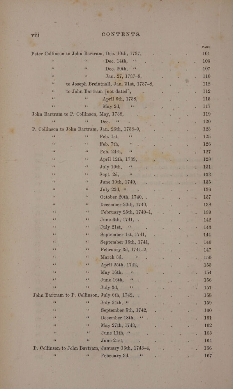 6eé Dec. 14th, &lt;“ Dec. 20th, ‘* Jan. 27, 1737-8, a4 7 April 6th, 1738, May 2d, “c “ce ce Dec. ‘* Feb. Ist, se Feb. 7th, 6 Feb. 24th, ‘ April 12th, 1739, July 10th, &lt;“ Sept. 2d, « June 10th, 1740, July 22d, *¢ October 20th, 1740, . December 20th, 1740, June 6th, 1741, . July 21st, “ ' September Ist, 1741, February 3d, 1741-2, March 38d, as April 25th, 1742, May 16th, ‘“ June 16th, ‘* July 3d, Sy “cc 66 July 24th, “ 4 September 5th, 1742, December 18th, “ . May 27th, 1748, June llth, “ June 21st, February 8d, ay PAGE 101 103 107 110 112 112 115 117 119 120 123 125 126 127 128 131 138 135 136 137 138 139 142 148 144 146 147 150 158 154 156 157 158 159 160 161 162 163 164 166 167