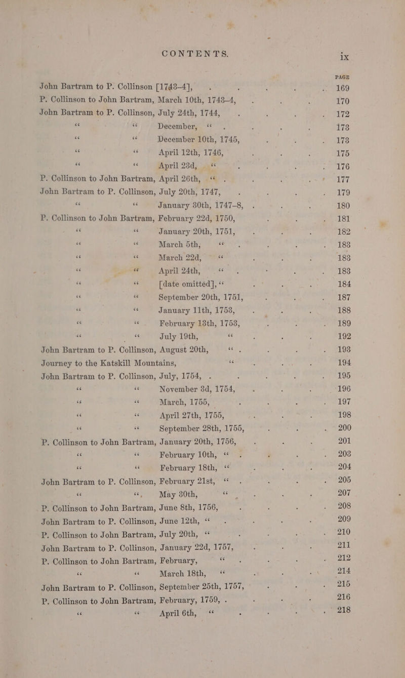 John Bartram to P. Collinson [1743-4], P. Collinson to John Bartram, March 10th, 1748-4, John Bartram to P. Collinson, July 24th, 1744, ‘&lt; “ December, ‘“ “é si December 10th, 1745, 6“ “6 April 12th, 1746, “ &amp;&lt; April 23d, . «** P. Collinson to John Bartram, April 26th, &lt;« John Bartram to P. Collinson, July 20th, 1747, &lt;6 «6 January 80th, 1747-8, P. Collinson to John Bartram, February 22d, 1750,  “I January 20th, 1751, se te March 5th, ee * &lt; March 22d,  3 at April 24th, ce “ «6 [date omitted], i; ee “ September 20th, 1751, we January 11th, 1753, “ ” February 13th, 1753, a MG, te July 19th, bi John Bartram to P. Collinson, August 20th, alae Journey to the Katskill Mountains, si John Bartram to P. Collinson, July, 1754, “6 s November 3d, 1754, “ 3 March, 1755, “6 “ April 27th, 1755, “e ” September 28th, 1755, P. Collinson to John Bartram, January 20th, 1756, oe ne February 10th, ‘“ 6 “ February 18th, &lt;‘ Jobn Bartram to P. Collinson, February 21st, “ | ‘&lt; “, May 230th, ra P. Collinson to John Bartram, June 8th, 1756, John Bartram to P. Collinson, June 12th, ‘“ P. Collinson to John Bartram, July 20th, ‘ John Bartram to P. Collinson, January 22d, 1757, P. Collinson to John Bartram, February, Me ne #6 March 18th, “ John Bartram to P. Collinson, September 25th, 1757, P. Collinson to John Bartram, February, 1759, . 66 ve April 6th, “ ix PAGE 169 170 172 173 178 175 176 V7 179 180 181 182 188 183 183 184 187 188 189 192 193 194 195 196 197 198 200 201 208 204 205 207 208 209 210 ya 212 215 216 218
