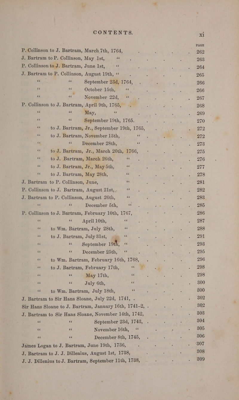 P. Collinson to J. Bartram, March 7th, 1764, J. Bartram to P. Collinson, May 1st, “s P. Collinson to J. Bartram, June Ist, “ J. Bartram to P. Collinson, August 19th, &lt;&lt; BE ‘6 September 23d, 1764, - af October 15th, 6 “ cc November 22d, « P. Collinson to J. Bartram, April 9th, 1765, “6 at May, ce is os September 19th, 1765. a’ to J. Bartram, Jr., September 19th, 1765, - to J. Bartram, November 138th, ie ae we December 28th, oe “ to J. Bartram, Jr., March 20th, 1766, “ to J. Bartram, March 26th, Li = to J. Bartram, Jr., May 5th, oe + to J. Bartram, May 28th, “4 J. Bartram to P. Collinson, June, “e P. Collinson to J. Bartram, August 21st, _ + J. Bartram to P. Collinson, August 26th, as 6 as December 5th, ““ P. Collinson to J. Bartram, February 10th, 1767, 6 ee April 10th, Re se to Wm. Bartram, July 28th, é ‘“ toJ. Bartram, July 31st, ge “ #4 ve September 19th, be “&lt; - December 25th, Be to Wm. Bartram, February 16th, 1768, ss to J. Bartram, February 17th, ‘Se 66 6s May 17th, ~ ‘6 ‘ July 6th, is és to Wm. Bartram, July 18th, sf J. Bartram to Sir Hans Sloane, July 22d, 1741, . J. Bartram to Sir Hans Sloane, November 14th, 1742, oT: &amp; September 23d, 1743, ‘“ rT November 16th, ‘* « ‘ December 8th, 1745, James Logan to J. Bartram, June 19th, 1736, J. Bartram to J. J. Dillenius, August 1st, 1738; J. J. Dillenius to J. Bartram, September 11th, 1738, xl PAGE 262 263 264 265 266 266 267 268 269 270 Si2 272 273 275 276 277 278 281 282 283 285 286 287 288 291 2938 295 296 298 300 300 302 302 303 304 305 306 308 309
