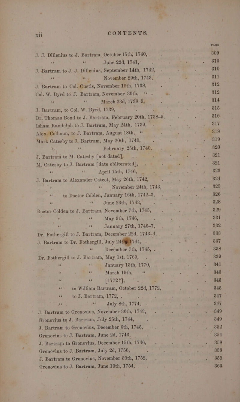 J. J. Dillenius to J. Bartram, October 15th, 1740, us ce June 22d, 1741, J. Bartram to J. J. Dillenius, September 14th, 1742, ¥e a November 29th, 1748, J. Bartram to Col. Custis, November 19th, 1788, Col. W. Byrd to J. Bartram, November 80th, “ ‘6 ‘6 March 234d, 1738-9, J. Bartram, to Col. W. Byrd, 1789, Dr. Thomas Bond to J. Bartram, February 20th, 1788-9, Isham Randolph to J. Bartram, May 24th, 17389, Alex. Colhoun, to J. Bartram, August 18th, ‘ Mark Catesby to J. Bartram, May 20th, 1740, A si February. 25th, 1740, J. Bartram to M. Catesby [not dated], M. Catesby to J. Bartram [date obliterated], “ a April 15th, 1746, J. Bartram to Alexander Catcot, May 26th, 1742, ie «November 24th, 1748, s to Doctor Colden, January 16th, 1742-8, si June 26th, 1748, Doctor Colden to J. Bartram, November 7th, 1745, ig 3 May 9th, 1746, - - January 27th, 1746-7, Dr. Fothergill to J. Bartram, December 22d, 1743-4, J. Bartram to Dr. Fothergill, July 2744, | x a December 7th, 1745, Dr. Fothergill to J. Bartram, May 1st, 1769, é&lt; rT January 13th, 1770, “ “ March 19th, se rz) ae [1772 ar a6 to William Bartram, October 22d, 1772, ee to J. Bartram, 1772, . oF és July 8 8th, 1774, J. Bartram to Gronovius, November 380th, 17438, Gronovius to J. Bartram, July 25th, 1744, J. Bartram to Gronovius, December 6th, 1745, Gronovius to J. Bartram, June 2d, 1746, J. Bartram to Gronovius, December 15th, 1746, Gronovius to J. Bartram, July 2d, 1750, Gronovius to J. Bartram, June 10th, 1754, PAGE 309 310 310 311 312 312 314 315 316 317 318 320 321 321 323 824 325 326 828 829 831 832 338 337 538 | 339 341 848 343 345 347 347 849 352 358 358 359 360