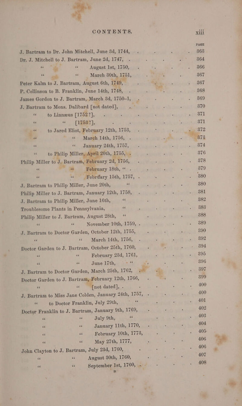 CONTENTS. xii PAGE J. Bartram to Dr. John Mitchell, June 3d, 1744, - . : i . 868 Dr. J. Mitchell to J. Bartram, June 2d, 1747, . : i ‘ 364 “ “~@ ke August Ist, 1750, —«. 1% : . 866 | F March 80th, 1go1, ; ‘ ; 367 Peter Kalm to J. Bartram, August 6th, 1749, ; ae , fh ogee P, Collinson to B. Franklin, June 14th, 1748, . . . F 368 James Gordon to J. Bartram,.March 3d, 1750-1, . . é = 3869 J. Bartram to Mons. Dalibard [not dated], re ‘ ; ‘ 370 = to Linneeus [1752 id eo ; : ; ; ahieots “s = [1753 ?], : ‘ ; : icevusto in Z “4 to Jared Eliot, February 12th, WG; y , : ‘ae 372 i ‘¢ March 14th, 1756, . 3 isi ‘ 8738 “a «January 24th, 1757, _ —..  : . 874 “to Philip ma 20th, 1755, ; ; 376 Philip Miller to te Bartram 2 Be ruary 2d, 1756, ‘ . . saad « a February 18th, « . 379 i - ‘Febrifary 15th, 1757, . ‘ ‘ . 880 J. Bartram to Philip Miller, June 20th, se 4 , : 380 Philip Miller to J. Bartram, January 12th,.1753,0 : ‘ geod J. Bartram to Philip Miller, June 16th, “4 ‘ : : 382 Troublesome Plants in Pennsylvania, 44 , ‘ : sh see Philip Miller to J. Bartram, August 28th, “ ‘ . . 388 “e “s November 10th, 1759, . F ; . (SSa J. Bartram to Doctor Garden, October 12th, 1755, ? P cates sat St &lt;¢ March 14th, 1756, 3 . «7, 092 Doctor Garden to J. Bartram, October 25th, 1760, F m. So prditigkO OF si a February 23d, 1761, : , ang. O90 * ue Juneditbg. 3% “4 ~~ : } 396 J. Bartram to Doctor Garden, March 25th, 1762, ok re as oy Doctor Garden to J. Bartr “i February 12th, 1766, . Pe: , 399 e as [not dated], . : : : . 400 J. Bartram to Miss Jane Colden, January 24th, 1757, . ; roy, 400 ti to Doctor Franklin, July 29th, es ; F . 401 Doctor Franklin to J. Bartram, January 9th, 1769, 402 “ 66 July 9th, ‘4 , , » yA0o i i January 11th, 1770, . ; . 404. we ch February 10th, 1778, , ‘ . 405 si 3 May 27th, 1777, , : - 406 John Clayton to J. Bartram, July 23d, 1760, 406 ‘e ae August 30th, 1760, , . . 407 408 6 sé September 1st, 1760, * ¥