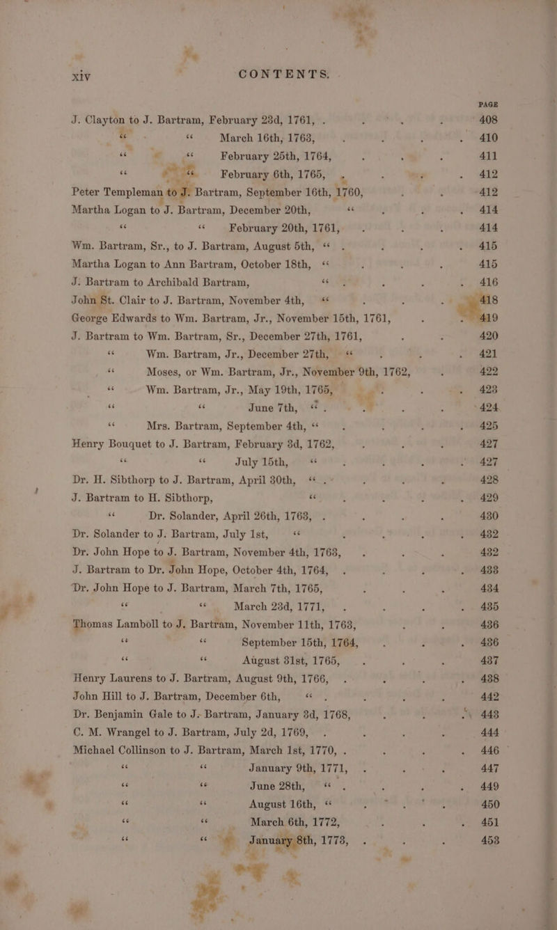 xiv CONTENTS. J. Clayton to J. Bartram, February 238d, 1761, ... ‘6 March 16th, 1763, xc 2 é February 25th, 1764, ‘6 at February 6th, 1765, Peter Templeman on Bartram, September 16th, 1760, Martha Logan to J. Bartr am, December 20th, “4 ‘ ¥ February 20th, 1761, Wm. Bartram, Sr., to J. Bartram, August 5th, ‘ Martha Logan to Ann Bartram, October 18th, J: Bartram to Archibald Bartram, “ John St. Clair to J. Bartram, November 4th, ‘¢ George Edwards to Wm. Bartram, Jr., November 15th, 1761, J. Bartram to Wm. Bartram, Sr., December 27th, 1761, és Wm. Bartram, Jr., December 27th, “ a Moses, or Wm. Bartram, Jr., November 9th, 1762, * Wm. Bartram, Jr., May 19th, 1765, | oa: 6 ae June 7th, ce ”  Mrs. Bartram, September 4th, ‘ Henry Bouquet to J. Bartram, February 3d, 1762,  ‘s July 15th, Dr. H. Sibthorp to J. Bartram, April 30th, “ . J. Bartram to H. Sibthorp,  i Dr. Solander, April 26th, 1763, Dr. Solander to J. Bartram, July Ist, Dr. John Hope to J. Bartram, November 4th, 1763, J. Bartram to Dr. John Hope, October 4th, 1764, Dr. John Hope to J. Bartram, March 7th, 1765, As $3 March 23d, 1771, Thomas Lamboll 6 J. Bartram, November 11th, 1763, é iy September 15th, 1764, sé ie August 31st, 1765, Henry Laurens to J. Bartram, August 9th, 1766, John Hill to J. Bartram, December 6th, 6 Dr. Benjamin Gale to J. Bartram, January 3d, 1768, C. M. Wrangel to J. Bartram, July 2d, 1769, Michael Collinson to J. Bartram, March Ist, 1770, . e ee January 9th, 1771, 6 | ‘e June 28th, &lt;‘ es f “e oe August 16th, ‘ poe é “6 March 6th, 1772, &amp;6 ee  gener 1778, y oF « A PAGE 408 410 411 412 412 414 414 415 415 416 420 421 422 423 424 425 427 427 428 429 430 432 432 488 434 435 436 436 437 438 442 “\ 448 444 446 - 447 449 450 451 453