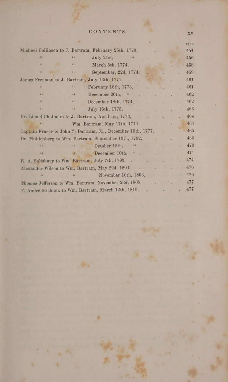 f # ; CONTENTS. m a a Michael Collinson to J. Bartram, February 25th, 1773, ¢ “&lt; July 21st, 6 ieee March 5th, 1774, oe “ “ys i ss September, 22d, 1774, gg . James Freeman to J. Bartram, July 13th, 1771, ss &amp; “e February 16th, 1778, ay &amp;&lt; “c December 20th, &lt; &amp;&lt; 6 December 18th, 1774, bc ce July 15th, 1775, Dr. Lionel Chalmers to J. Bartram, April Ist, 1773, “a Dr. Muhlenberg to Wm. Bartram, September 13th, 1792, Ee ¢ le October 15th, e « we, ~ December 10th, « R. A. Salisbury to tng July 7th, 1793, Alexander Wilson to Wm. Bartram, May 22d, 1804, as ue November 16th, 1806, Thomas Jefferson to Wm. Bartram, November 23d, 1808, F. André Michaux to Wm. Bartram, March 12th, 1810, Be