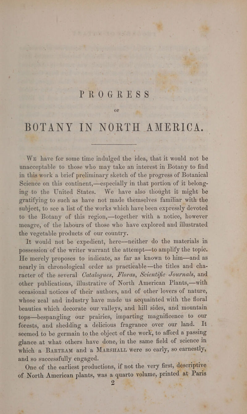 PROGRESS. OF BOTANY IN NORTH AMERICA. We have for some time indulged the idea, that it would not be unacceptable to those who may take an interest in Botany to find in this work a brief preliminary sketch of the progress of Botanical Science on this continent,—especially in that portion of it belong- ing to the United States. We have also thought it might be Milityie to such as have not made themselves familiar with the subject, to see a list of the works which have been expressly devoted to the Botany of this region,—together with a notice, however meagre, of the labours of those who have explored and illustrated the vegetable products of our country. It would not be expedient, here—neither do the materials in possession of the writer warrant the attempt—to amplify the topic. He merely proposes to indicate, as far as known to him—and as nearly in chronological order as practicable—the titles and cha- racter of the several Catalogues, Floras, Scientific Journals, and other publications, illustrative of North American Plants,—with occasional notices of their authors, and of other lovers of nature, whose zeal and industry have made us acquainted with the floral beauties which decorate our valleys, and hill sides, and mountain tops—bespangling our prairies, imparting magnificence to our forests, and shedding a delicious fragrance over our land. It seemed to be germain to the object of the work, to afford a passing glance at what others have done, in the same field of science in which a BartRaAM and a MARSHALL Were so ee sO. earnestly, and so successfully engaged. | One of the earliest productions, if not the very first, aescxiptve of North American plants, was a quarto volume, printed at Paris as