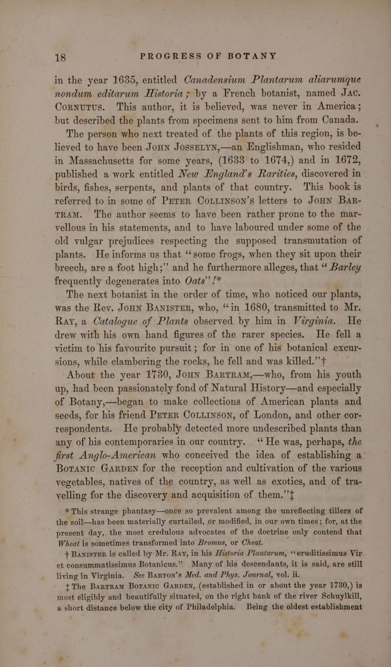 in the year 1635, entitled Canadensium Plantarum alarumque nondum editarum Historia ; by a French botanist, named Jac. Cornutus. This author, it is believed, was never in America; but described the plants from specimens sent to him from Canada. The person who next treated of the plants of this region, is be- lieved to have been.JoHn JossELYN,—an Englishman, who resided in Massachusetts for some years, (1633 to 1674,) and in 1672, published a work entitled Wew Hngland’s Rarities, discovered in birds, fishes, serpents, and plants of that country. This book is referred to in some of Perer CoLitnson’s letters to Joun Bar- TRAM. The author seems to have been rather prone to the mar- vellous in his statements, and to have laboured under some of the | old vulgar prejudices respecting the supposed transmutation of plants. He informs us that ‘‘some frogs, when they sit upon their breech, are a foot high;’’ and he furthermore alleges, that “‘ Barley frequently degenerates into Oats’’ /* 7 The next botanist in the order of time, who noticed our plants, was the Rey. JouN BANISTER, who, “in 1680, transmitted to Mr. Ray, a Catalogue of Plants observed by him in Virginia. He drew with his own hand figures of the rarer species. He fell a victim to his favourite pursuit ; for in one of his botanical excur- sions, while clambering the rocks, he fell and was killed.”+ =~ About the year 1730, Joun BartRamM,—who, from his youth up, had been passionately fond of Natural History—and especially of Botany,—began to make collections of American plants and seeds, for his friend Peter Coniinson, of London, and other cor- respondents. He probably detected more undescribed plants than any of his contemporaries in our country. ‘‘ He was, perhaps, the first Anglo-American who conceived the idea of establishing a° Boranic GARDEN for the reception and cultivation of the various vegetables, natives of the country, as well as exotics, and of tra- velling for the discovery and acquisition of them.’’} ? * This strange phantasy—once so prevalent among the unreflecting tillers of the soil—has been materially curtailed, or modified, in our own times; for, at the present day, the most credulous advocates of the doctrine only contend that Wheat is sometimes transformed into Bromus, or Cheat. + Banister is called by Mr. Ray, in his Historia Plantarum, ‘‘eruditissimus Vir et consummatissimus Botanicus.” Many of his descendants, it is said, are still living in Virginia. See Barron’s Med. and Phys. Journal, vol. ii. {The Bartram Botanic Garvey, (established in or about the year 1730,) is most éligibly and beautifully situated, on the right bank of the river Schuylkill, a short distance below the city of Philadelphia. Being the oldest establishment