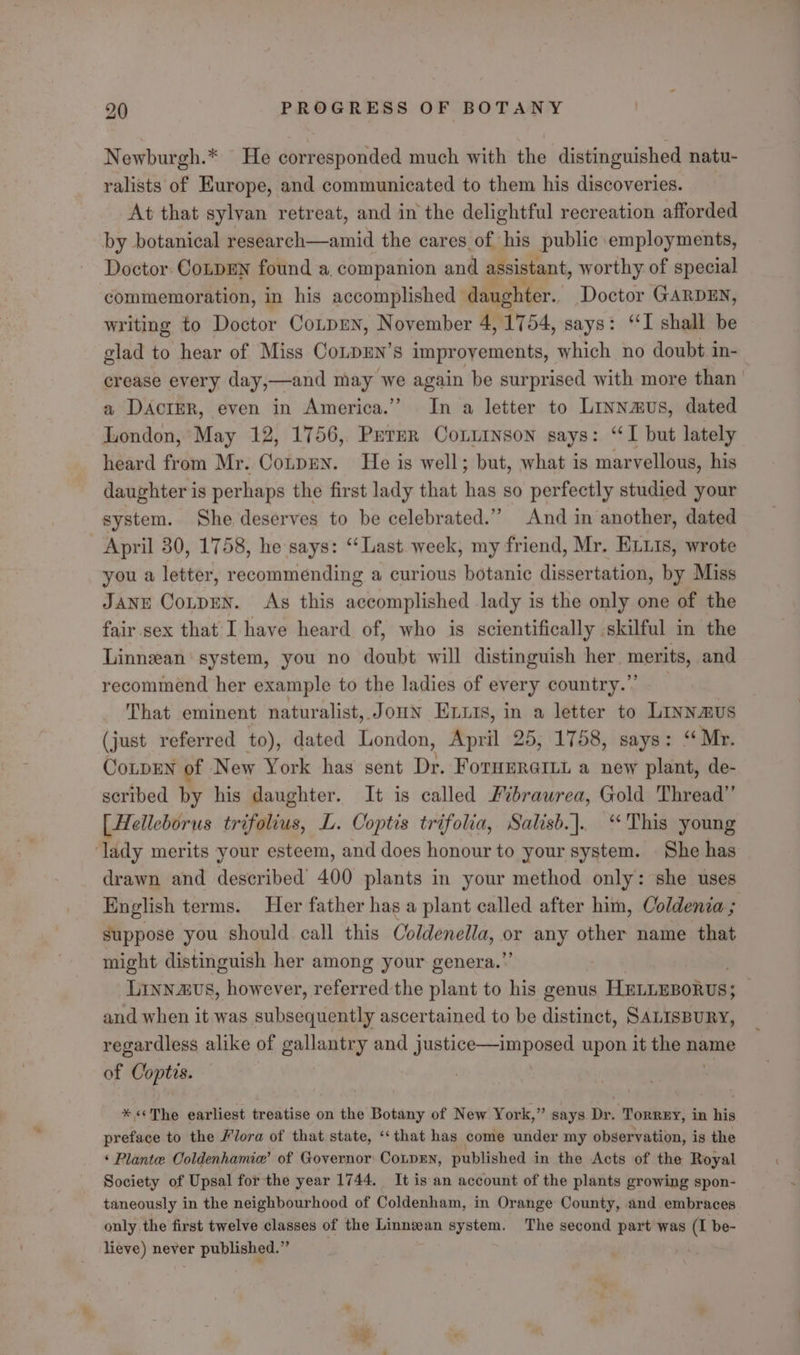 =! Newburgh.* He corresponded much with the distinguished natu- ralists of Europe, and communicated to them his discoveries. At that sylvan retreat, and in the delightful recreation afforded by botanical research—amid the cares of his public employments, Doctor. CoLpDEN found a. companion and assistant, worthy of special commemoration, in his accomplished daughter. Doctor GARDEN, writing to Doctor Conpmn, November 4, 1754, says: ‘I shall be glad to hear of Miss CoLDEN’s improvements, which no doubt in- crease every day,—and may we again be surprised with more than a DAcIER, even in America.” In a letter to Linnamus, dated London, May 12, 1756, Prrmer Conuinson says: “I but lately heard from Mr. Cotpen. He is well; but, what is marvellous, his daughter is perhaps the first lady that has so perfectly studied your system. She deserves to be celebrated.” And in another, dated April 30, 1758, he says: “Last. week, my friend, Mr. ELLIs, wrote you a letter, recommending a curious botanic dissertation, by Miss JANE CoLpDEN. As this accomplished lady is the only one of the fair sex that I have heard of, who is scientifically skilful in the Linnzan' system, you no doubt will distinguish her. merits, and recommend her example to the ladies of every country.” That eminent naturalist, Joun Enurs, in a letter to Linnamus (just referred to), dated London, April 25, 1758, says: “Mr. CoLpEN of New York has sent Dr. ForHERGILt a new plant, de- scribed by his daughter. It is called Fvbrawrea, Gold Thread’ [Helleborus trifolius, L. Coptis trifolia, Salisb.]. “This young ‘lady merits your esteem, and does honour to your system. She has drawn and described 400 plants in your method only: she uses English terms. Her father has a plant called after him, Coldenia ; suppose you should call this Coldenella, or any other name that might distinguish her among your genera.”’ Linnzvs, however, referred the plant to his genus HEniEBorvs; and when it was subsequently ascertained to be distinct, SALISBURY, regardless alike of gallantry and justice—imposed upon it the name of Coptis. * «The earliest treatise on the Botany of New York,” says Dr. Torrey, in his preface to the /lora of that state, ‘“‘that has come under my observation, is the ‘ Plante Coldenhamia’ of Governor: Conpen, published in the Acts of the Royal Society of Upsal for the year 1744. It is an account of the plants growing spon- taneously in the neighbourhood of Coldenham, in Orange County, and. embraces only the first twelve classes of the Linnzean system. The second part was (I be- lieve) never published.”