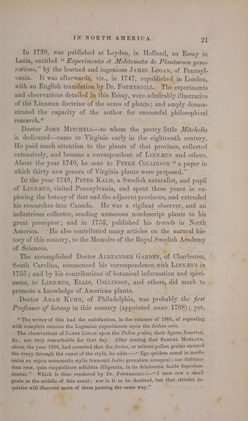 In 1739, was published at Leyden, in Holland, an Essay in Latin, entitled “ Experimenta et Meletemata de Einteaes gene- ratione,” by the learned: and ingenious Jamus, Logan, of Pennsyl- vania. It was afterwards, viz., in 1747, republished. in London, with an English translation by Dr. Fornmrerti. The experiments and observations detailed i in this Essay, were admirably. illustrative of the Linnzean doctrine of the sexes of plants; and amply demon- strated the capacity of the» author _ for oveaaieral philosophical research. * Doctor Jonn Mrtcouett—to whom the as little Mitchella is dedicated—came to Virginia early in the eighteenth century. He paid much attention to the ‘plants of that province, collected extensively, and became a correspondent of Linnaus and others. About the year 1740, he sent to Perm CoLiinson a paper in which thirty new genera of Virginia plants were proposed.”’ | In the year 1748, Purur Kam, a Swedish naturalist, and pupil of Linnavs, visited Pennsylvania, and spent three years in ex- ploring the botany of that and the adjacent provinces, and extended his researches into Canada.. He was a vigilant observer, and an industrious collector, sending numerous nondescript plants to his great preceptor ; and in 1758, published his travels in North America. “He also contributed many articles on the natural his- tory of this country, to the Memoirs of the Royal Swedish yegony of Sciences. The accomplished Doctor ALEXANDER GARDEN, of Charleston, South Carolina, commenced his correspondence with Linnavs in 1755 ; and by his contributions’ of botanical information and speci- mens, to LINN2ZUS, Huis, CoLLINson, and others, did much to promote a knowledge of American plants. Doctor ApAM Kuun, of Philadelphia, was probably ies first Professor of botany in this country (appointed anno 1768) ;_ yet, * The writer of this had the satisfaction, in the summer of 1805, of repeating with complete success the Loganian experiments upon the Jndian corn. The observations of James Logan upon the Pollen grains, their figure, function, &amp;e., are very remarkable for that day. “After stating that Samunt Moriann, about the year 1696, had asserted that the farina, or minute pollen grains entered the ovary through the canal of the style, he adds:—‘‘ Ego quidem semel in medio unius ex supra memoratis stylis frumenti Jndici granulum conspexi; nec dubitan- dum reor, quin exquisitiore adhibita diligentia, in lis delabentia facile deprehen- dantur.”” Which is thus rendered by Dr. _Forueraits : :—‘¢I once saw a small grain in the middle of this canal; nor is it to be doubted, but he stricter in- quiries will discover more of them passing the same way.” ft ta em 4 ‘ ~* he