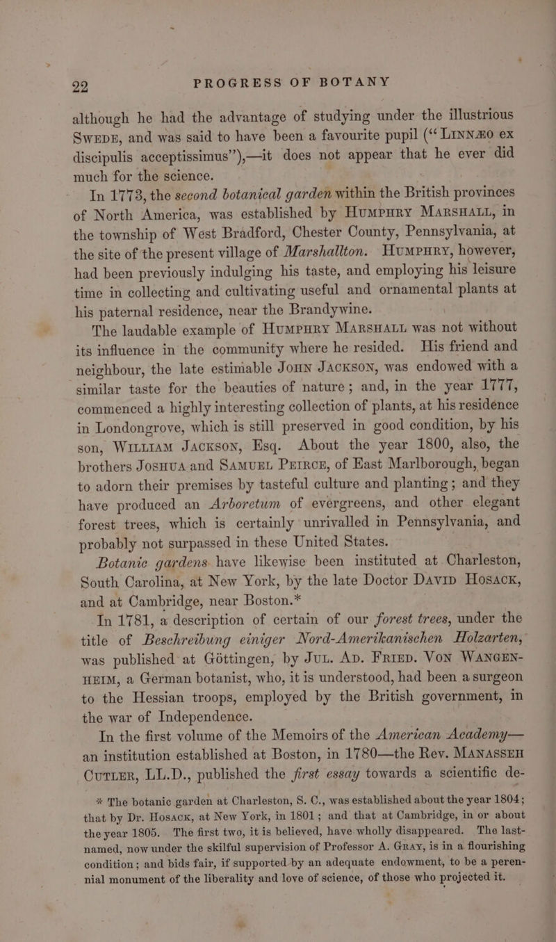 although he had the advantage of studying under the illustrious Swebz, and was said to have been a favourite pupil (“ Linn&amp;o ex discipulis acceptissimus’ ’),—it does not appear that he ever did much for the science. In 1778, the second botanical garden within the British provinces of North America, was established by Humpury MarsHatt, in the township of West Bradford, Chester County, Pennsylvania, at the site of the present village of Marshallton. Humpury, however, had been previously indulging his taste, and employing his leisure time in collecting and cultivating useful and ornamental plants at his paternal residence, near the Brandywine. The laudable example of Humpury MARSHALL was nih without its influence in the community where he resided. His friend and neighbour, the late estimable JonuNn JACKSON, was endowed with a similar taste for the beauties of nature; and, in the year 1777, commenced a highly interesting collection of plants, at his residence in Londongrove, which is still preserved in good condition, by his son, WitntAm JAcKsoNn, Esq. About the year 1800, also, the brothers JosHua and SAMUEL Perrce, of East Marlborough, began to adorn their premises by tasteful culture and planting; and they have produced an Arboretum of evergreens, and other elegant forest trees, which is certainly unrivalled in Pennsylvania, and probably not surpassed in these United States. | | Botanic gardens have likewise been instituted at Charleston, South Carolina, at New York, by the late Doctor Davip Hosack, and at Cambridge, near Boston.* In 1781, a description of certain of our forest trees, under the title of Beschreibung einiger Nord-Amerikanischen Holzarten, was published at Gottingen, by Jun. Ap. Frimp. Von WANGEN- HEIM, a German botanist, who, it is understood, had been a surgeon to the Hessian troops, employed by the British government, in the war of Independence. In the first volume of the Memoirs of the American Academy— an institution established at Boston, in 1780—the Rev. MANASSEH Cutter, LL.D., published the jirst essay towards a scientific de- * The botanic garden at Charleston, 8. C., was established about the year 1804; that by Dr. Hosack, at New York, in 1801; and that at Cambridge, in or about the year 1805. The first two, it is believed, have wholly disappeared. The last- named, now under the skilful supervision of Professor A. Gray, is in a flourishing condition; and bids fair, if supported by an adequate endowment, to be a peren- nial monument of the liberality and love of science, of those who projected it.