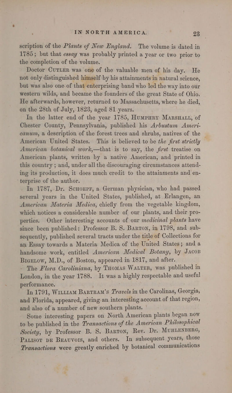 scription of the Plants of New England. The volume ig dated in 1785; but that essay was probably printed a year or two prior to the completion of the volume. Doctor CUTLER was one of the valuable men of his day. He not only distinguished himself by his attainments in natural science, but was also one of that enterprising band who led the way into our western wilds, and became the founders of the great State of Ohio. He afterwards, however, returned to Massachusetts, where he died, on the 28th of July, 1823, aged 81 years. In the latter end of the year 1785, Humpury Marsa, of Chester County, Pennsylvania, published his Arbustum Ameri- canum, a description of the forest trees and shrubs, natives of the American United States. This is believed to be the first strictly American botanical work,—that is to say, the first treatise on American plants, written by a native American, and printed in this country ; and, under all the discouraging circumstances attend- ing its production, it does much credit to the attainments and en- ‘terprise of the author. In 1787,. Dr. Scnonpr, a German physician, who had passed several years in the United States, published, at Erlangen, an American Materia Medica, chiefly from the vegetable kingdom, which notices a considerable number of our plants, and their pro- perties. Other interesting accounts of our medicinal plants have since been published: Professor B. 8. Barron, in 1798, and sub- sequently, published several tracts under the title of Collections for an Essay towards a Materia Medica of the United States; and a handsome work, entitled American Medical Botany, by Jacoz BieeLow, M.D., of Boston, appeared in 1817, and after. The Flora Caroliniana, by THomas WautER, was published in London, in the year 1788. It was a highly respectable and useful performance. ! In 1791, Witt1am Barrrawm’s Travels in the Carolinas, Georgia, and Florida, appeared, giving an interesting account of that region, and also of a number of new southern plants. | Some interesting papers on North American plants began now to be published in the Transactions of the American Philosophacal Society, by Professor B. 8S. Barton, Rev. Dr. MUHLENBERG, Patisor DE Beavvots, and others. In subsequent years, those Transactions were greatly enriched by botanical communications