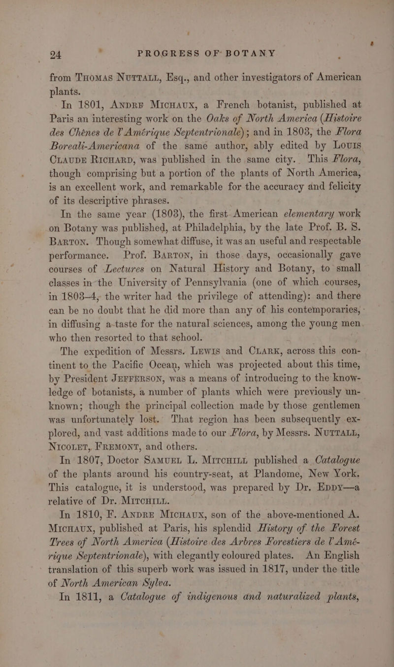 - 24 . PROGRESS OF BOTANY from THomas NvuttTat1, Esq., and other saRER ORS of American plants. In 1801, AnpRp Mronavx, a French botanist, sublidhed at Paris an interesting work on the Oaks of North America (Histoire des Chéenes de V Amérique Septentrionale); and in 1803, the Flora Boreali-Americana of the same author, ably edited by Lovis CLAuDE Ricuarp, was published in the same city. This Flora, though comprising but a portion of the plants of North America, is an excellent work, and remarkable for the accuracy and felicity of its descriptive phrases. In the same year (1803), the first. American elementary work on Botany was published, at Philadelphia, by the late Prof. B. 8. Barton. Though somewhat diffuse, it was an useful and respectable performance. Prof. Barton, in those days, occasionally gave courses of Lectures on Natural History and Botany, to small classes in’the University of Pennsylvania (one of which courses, in 1803-4, the writer had the privilege of attending): and there can be no doubt that he did more than any of his contemporaries, - in diffusing a-taste for the natural sciences, among the young men. who then resorted to that school. The expedition of Messrs. Lewis and CLARK, across this con- tinent to the Pacific Ocean, which was projected about this time, by President JEFFERSON, was a means of introducing to the know- ledge of botanists, a number of plants which were previously un- known; though the principal collection made by those gentlemen was unfortunately lost. That region has been subsequently ex- plored, and vast additions made to our Flora, by Messrs. NUTTALL, NIcoLET, FREMONT, and others. In 1807, Doctor Samuen L. Mrrcnr1 published a. Catalogue of the plants around his country-seat, at Plandome, New York. This catalogue, it is understood, was prepared by Dr, Eppy—a relative of Dr.. MITcHILL. In 1810, F. AnpRE Micwavx, son of the above-mentioned A. MICHAUX, published at Paris, his splendid History of the Forest Trees of North America nati des Arbres Forestiers de 0_Amé- rique Septentrionale), with elegantly coloured plates. An English translation of this superb work was issued in 1817, under the title of North American Sylva. In 1811, a Catalogue of indigenous and BL plants