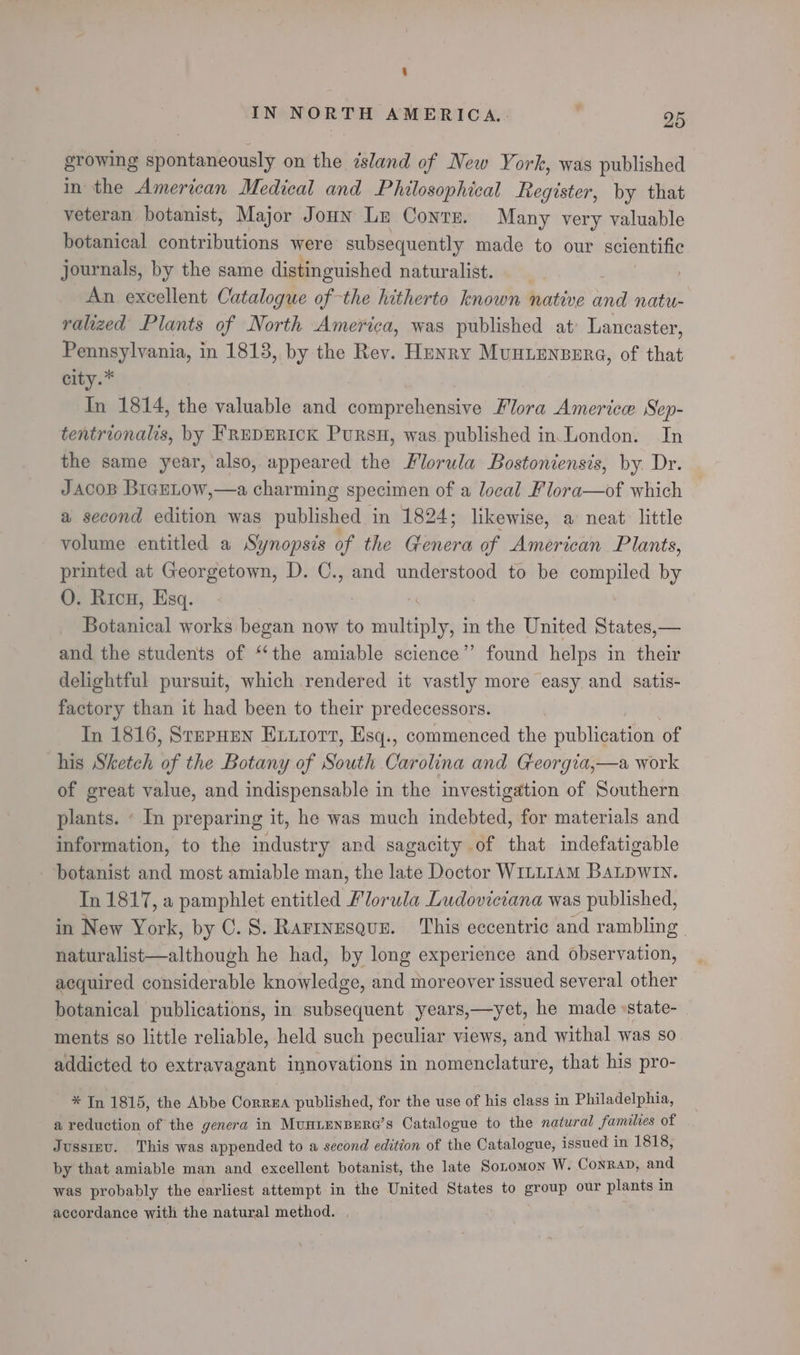 growing spontaneously on the island of New York, was published in the American Medical and Philosophical Register, by that veteran botanist, Major Joun Le Conte. Many very valuable botanical contributions were subsequently made to our scientific journals, by the same distinguished naturalist. An excellent Catalogue of-the hitherto known native and natu- ralized Plants of North America, was published at’ Lancaster, Pennsylvania, in 1813, by the Rev. Henry Muntensere, of that city.* In 1814, the valuable and comprehensive Flora Americw Sep- tentrionalis, by FREDERICK PuRSH, was published in.London. In the same year, also, appeared the Mlorula Bostoniensis, by Dr. JacoB BrerLow,—a charming specimen of a local Flora—of which a second edition was published in 1824; likewise, a neat little volume entitled a Synopsis of the ee of American Plants, printed at Georgetown, D. C., and understood to be a aie by O. Ricu, Esq. Mckadical works began now to multiply, in the United States,— and the students of “the amiable science” found helps in their delightful pursuit, which rendered it vastly more easy and satis- factory than it had been to their predecessors. In 1816, StepHEn Extiort, Esq., commenced the publication of his Sketch of the Botany of South Carolina and Georgia,—a work of great value, and indispensable in the investigation of Southern plants. ‘ In preparing it, he was much indebted, for materials and information, to the industry and sagacity of that indefatigable botanist and most amiable man, the late Doctor WILLIAM BALDWIN. In 1817, a pamphlet entitled Florula Ludoviciana was published, in New York, by 0. 8. Rarrnesqus. This eccentric and rambling naturalist—although he had, by long experience and observation, acquired considerable knowledge, and moreover issued several other botanical publications, in subsequent years,—yet, he made «state- ments so little reliable, held such peculiar views, and withal was SO addicted to extravagant innovations in nomenclature, that his pro- *In 1815, the Abbe Correa ‘published, for the use of his class in Philadelphia, a reduction of the genera in MuHLENBERG’s Catalogue to the natural families of Jusstnu. This was appended to a second edition of the Catalogue, issued in 1818, by that amiable man and excellent botanist, the late Sonomon W. Conrap, and was probably the earliest attempt in the United States to cer our plants in accordance with the natural method.
