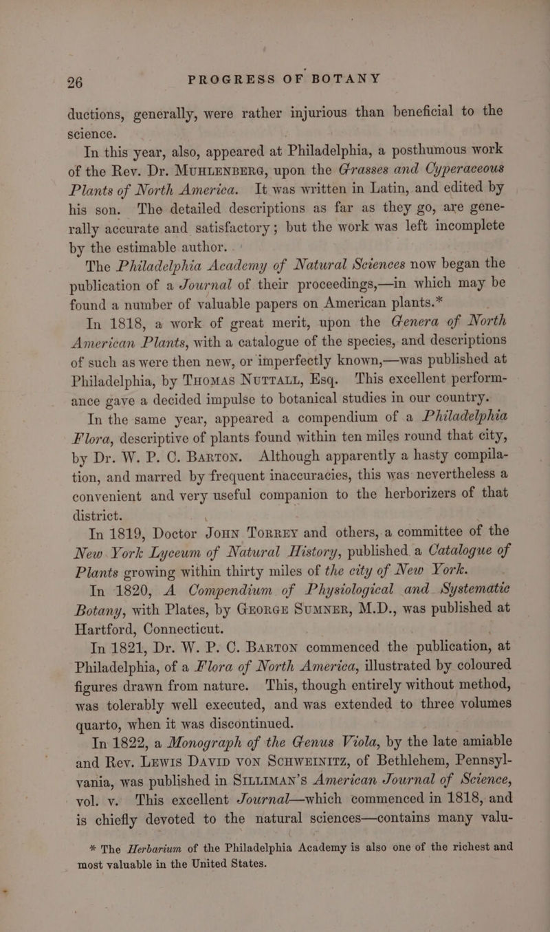 ductions, generally, were rather injurious than beneficial to the science. In this year, also, appeared at Philadélphia; a posthumous work of the Rev. Dr. MunLENBERG, upon the Grasses and Cyperaceous Plants of North America. Tt was written in Latin, and edited by his son. The detailed descriptions as far as they go, are gene- rally accurate and satisfactory ; but the work was left incomplete by the estimable author. The Philadelphia Aveshng of Natural Sciences now began the publication of a Journal of their proceedings,—in which may be found a number of valuable papers on American plants.* In 1818, a work of great merit, upon the Genera of North American Plants, with a catalogue of the species, and descriptions of such as were then new, or imperfectly known,—was published at Philadelphia, by Tuomas Nurraut, Esq. This excellent perform- ance gaye a decided impulse to botanical studies in our country. In the same year, appeared a compendium of a Philadelphia Flora, descriptive of plants found within ten miles round that city, by Dr. W. P. C. Barron. Although apparently a hasty compila- tion, and marred by frequent inaccuracies, this was: nevertheless a convenient and very useful companion to the herborizers of that district. In 1819, Doctor JouN TORREY and others, a committee of the New York Lyceum of Natural History, published. a Catalogue of Plants growing within thirty miles of the city of New York. In 1820, A Compendium of Physiological and_ Systematic Botany, with Plates, by Guorcx Sumner, M.D., was published at Hartford, Connecticut. In 1821, Dr. W. P. C. Barton commencad the publication, at Philadelphia, of a Flora of North America, illustrated by coloured figures drawn from nature. This, though entirely without method, was tolerably well executed, and was extended to three volumes quarto, when it was discontinued. In 1822, a Monograph of the Genus Viola, by the ade amiable and Rey. Lewis Davip von Scuwetnirz, of Bethlehem, Pennsy]- vania, was published in SILLIMAN’s American Journal of Science, vol. vy. This excellent Jowrnal—which commenced in 1818, and is chiefly devoted to the io gly sclences—contains many valu- * The Herbarium of the Philadelphia Academy is also one of the richest and - most valuable in the United States.