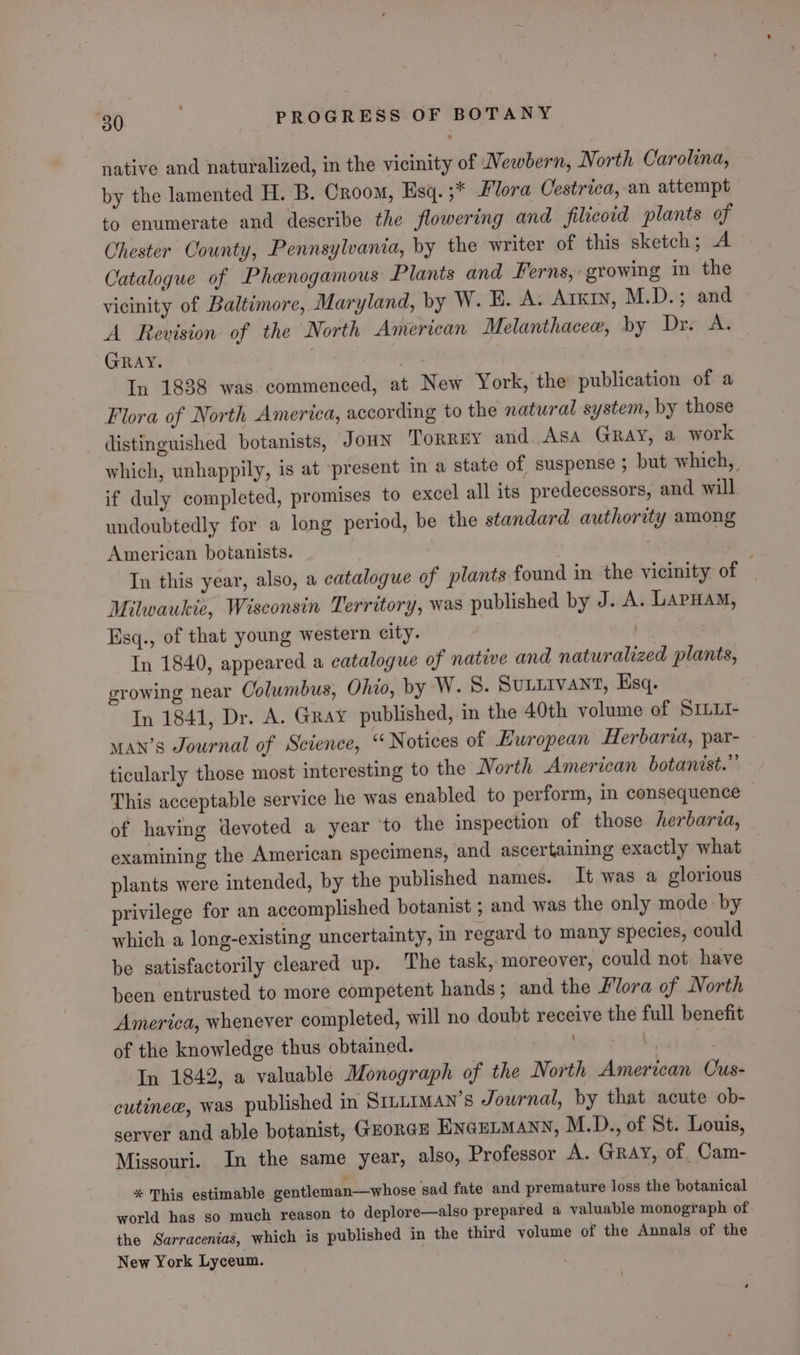 native and naturalized, in the vicinity of Newbern, North Carolina, by the lamented H. B. Croom, Esq. ;* Flora Cestrica,-an attempt to enumerate and describe the flowering and filicoid plants of Chester County, Pennsylvania, by the writer of this sketch; A Catalogue of Phenogamous Plants and Ferns, growing in the vicinity of Baltimore, Maryland, by W. E. A. Arxtn, M.D.; and A Revision of the North American Melanthacee, by Drake GRAY. . fri: In 1838 was. commenced, at New York, the publication of a Flora of North America, according to the natural system, by those distinguished botanists, JOHN Torrey and. Asa GRay, a work which, unhappily, is at present in a state of suspense ; but which, if duly completed, promises to excel all its predecessors, and will undoubtedly for a long period, be the standard authority among American botanists. In this year, also, a catalogue of plants found in the vicinity of . Milwaukie, Wisconsin Territory, was published by J. A. LAPHAM, Esq., of that young western city. In 1840, appeared a catalogue of native and naturalized plants, growing near Columbus, Ohio, by W. 8S. Sunnivant, Esq. In 1841, Dr. A. Gray published, in the 40th volume of SILLI- man’s Journal of Science, “Notices of Hwropean Herbaria, par- ticularly those most interesting to the Worth American botanist.” This acceptable service he was enabled to perform, in consequence — of having devoted a year ‘to the inspection of those herbaria, examining the American specimens, and ascertaining exactly what plants were intended, by the published names. It was a glorious privilege for an accomplished botanist ; and was the only mode by which a long-existing uncertainty, in regard to many species, could be satisfactorily cleared up. The task, moreover, could not have been entrusted to more competent hands; and the Flora of North America, whenever completed, will no doubt receive the full benefit of the knowledge thus obtained. i, In 1842, a valuable Monograph of the North American Ous- cutinee, was published in SILLIMAN’S Journal, by that acute ob- server and able botanist, GEORGE ENGELMANN, M.D., of St. Louis, Missouri. In the same year, also, Professor A. Gray, of, Cam- * This estimable gentleman—whose ‘sad fate and premature loss the botanical world has so much reason to deplore—also prepared a valuable monograph of. the Sarracenias, which is published in the third volume of the Annals of the New York Lyceum.