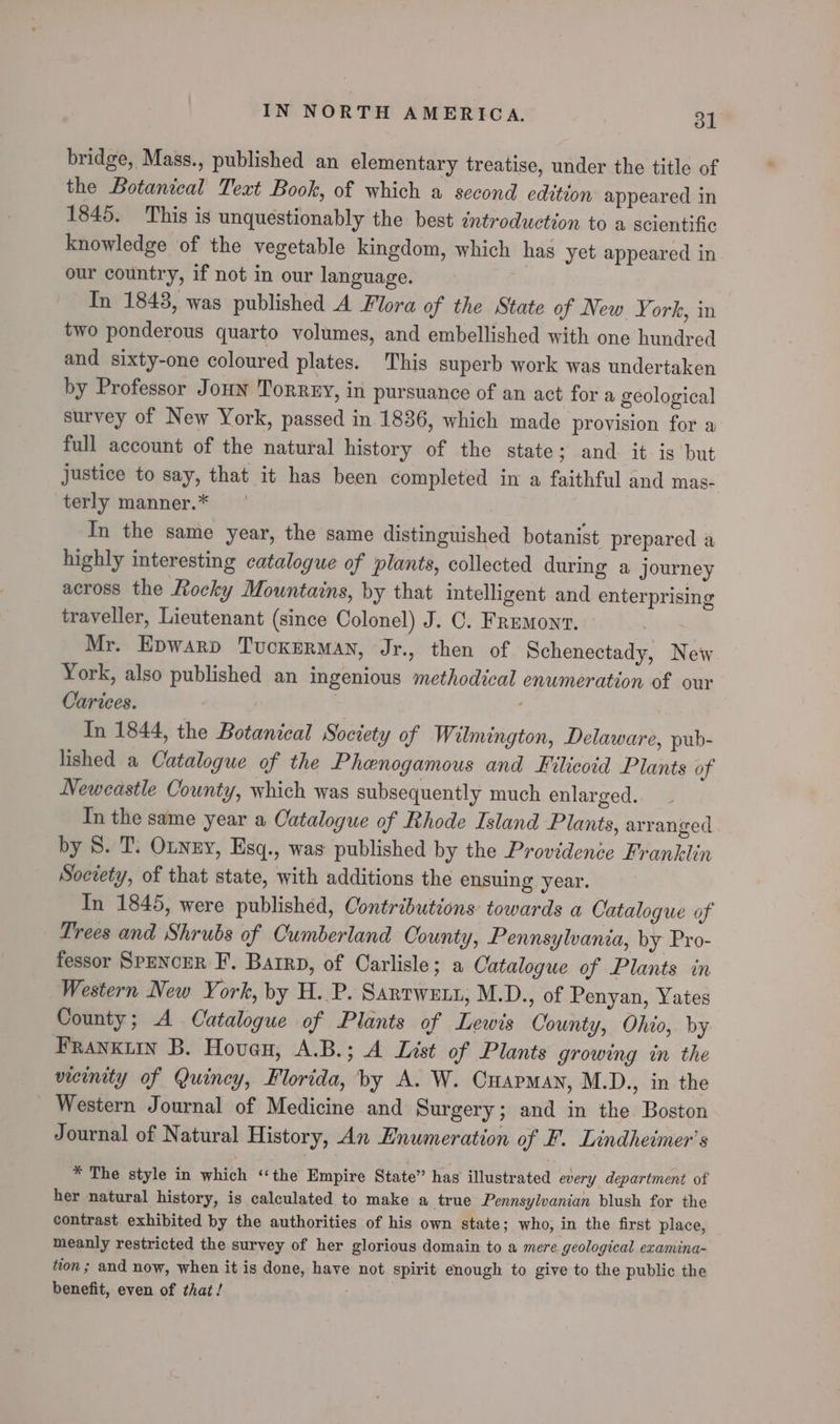 bridge, Mass., published an elementary treatise, under the title of the Botanical Text Book, of which a second edition appeared in 1845. This is unquestionably the best introduction to a scientific knowledge of the vegetable kingdom, which has yet appeared in our country, if not in our language. In 1843, was published A Flora of the State of New Y. ork, in two ponderous quarto volumes, and embellished with one hundred and sixty-one coloured plates. This superb work was undertaken by Professor Joun Torrey, in pursuance of an act for a geological survey of New York, passed in 1836, which made provision for a full account of the natural history of the state; and it ig but justice to say, that it has been completed in a faithful and mas- terly manner.* In the same year, the same distinguished botanist prepared a highly interesting catalogue of plants, collected during a journey across the Rocky Mountains, by that intelligent and enterprising traveller, Lieutenant (since Colonel) J. C. Fremonv. Mr. Epwarp Tuckerman, Jr., then of Schenectady, Nei York, also published an ingenious methodical enumeration of our Carices. | In 1844, the Botanical Society of Wilmington, Delaware, pub- lished a Catalogue of the Phenogamous and Filicoid Plants of Newcastle County, which was subsequently much enlarged. In the same year a Oatalogue of Rhode Island Plants, arranged by 8. T. Otnny, Esq., was published by the Providence Franklin Society, of that state, with additions the ensuing year. In 1845, were published, Contributions towards a Catalogue of Trees and Shrubs of Cumberland County, Pennsylvania, by Pro- fessor SPENCER F. Barrp, of Carlisle; a Catalogue of Plants in Western New York, by H..P. Sartwetn, M.D., of Penyan, Yates County; A Catalogue of Plants of Lewis County, Ohio, by FRANKLIN B. Hoven, A.B.; A List of Plants growing in the vicinity of Quincy, Florida, by A. W. Cuapman, M.D., in the Western Journal of Medicine and Surgery; and in the Boston Journal of Natural History, An Enumeration of F. Lindheimer’s * The style in which ‘‘the Empire State” has illustrated every department of her natural history, is calculated to make a true Pennsylvanian blush for the contrast exhibited by the authorities of his own state; who, in the first place, meanly restricted the survey of her glorious domain to a mere geological examina- tion ; and now, when it is done, have not spirit enough to give to the public the benefit, even of that /